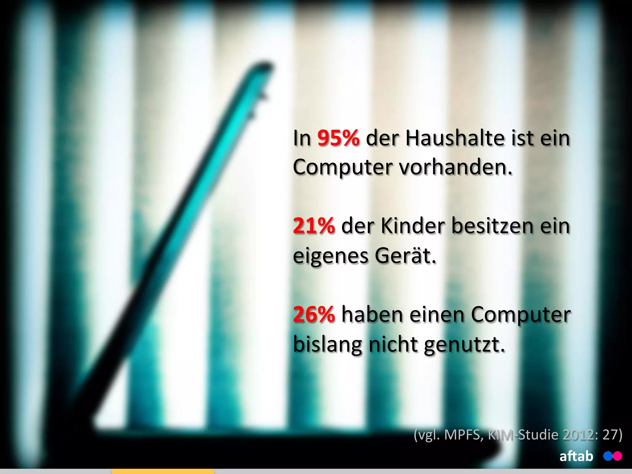 In	
  95%	
  der	
  Haushalte	
  ist	
  ein	
  
Computer	
  vorhanden.	
  
	
  
21%	
  der	
  Kinder	
  besitzen	
  ein	
  
eigenes	
  Gerät.	
  
	
  
26%	
  haben	
  einen	
  Computer	
  
bislang	
  nicht	
  genutzt.	
  
aHab	
  
(vgl.	
  MPFS,	
  KIM-­‐Studie	
  2012:	
  27)	
  
 