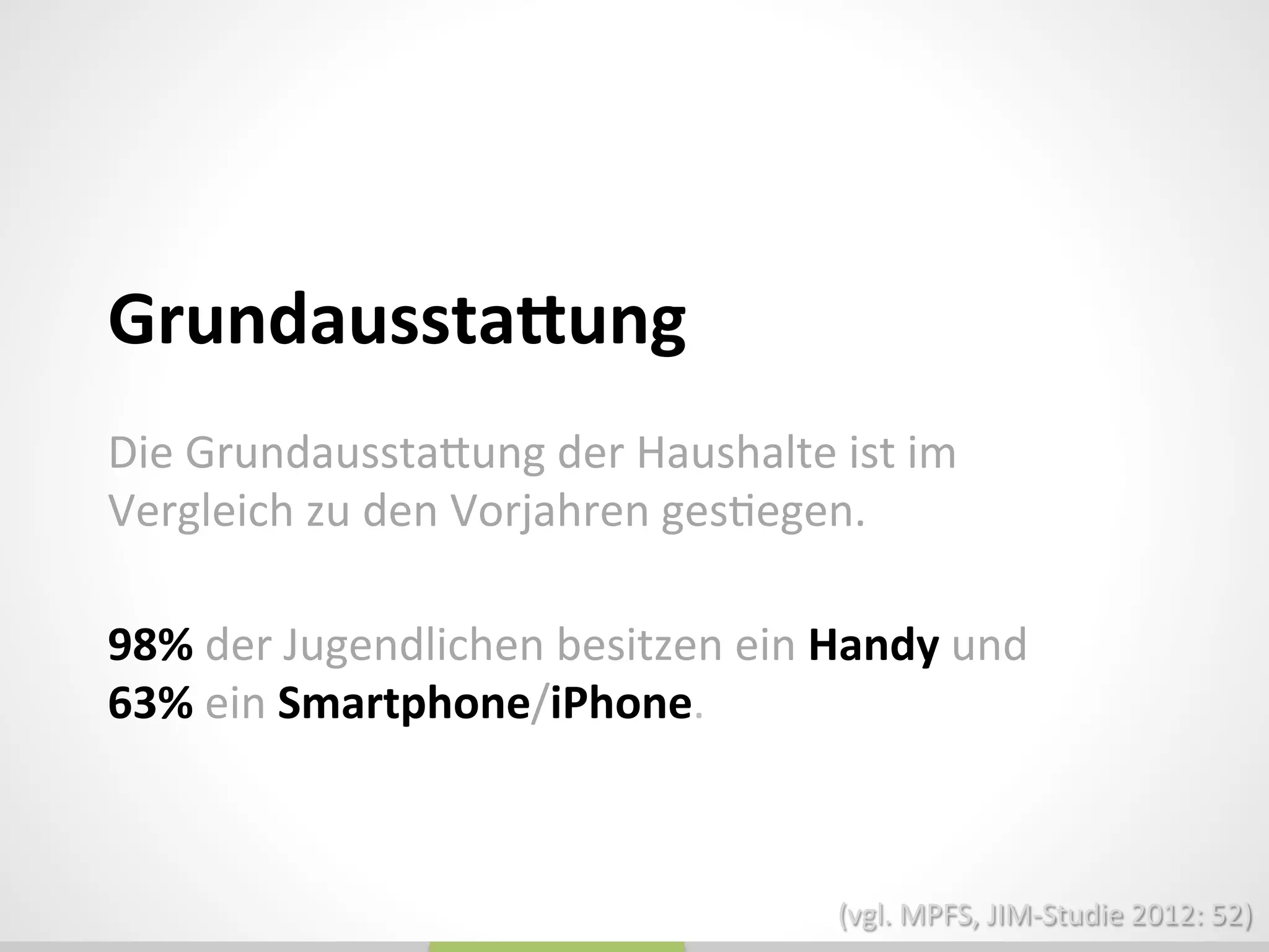 Die	
  Grundausstadung	
  der	
  Haushalte	
  ist	
  im	
  
Vergleich	
  zu	
  den	
  Vorjahren	
  ges_egen.	
  
	
  
	
  
GrundausstaQung	
  
	
  
98%	
  der	
  Jugendlichen	
  besitzen	
  ein	
  Handy	
  und	
  
63%	
  ein	
  Smartphone/iPhone.	
  
(vgl.	
  MPFS,	
  JIM-­‐Studie	
  2012:	
  52)	
  
 