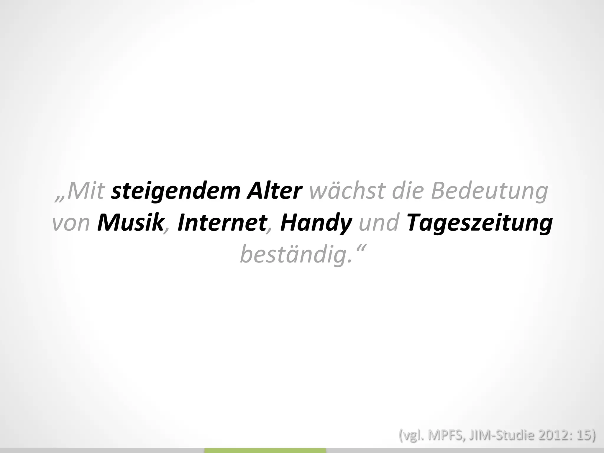 „Mit	
  steigendem	
  Alter	
  wächst	
  die	
  Bedeutung	
  
von	
  Musik,	
  Internet,	
  Handy	
  und	
  Tageszeitung	
  
beständig.“	
  
(vgl.	
  MPFS,	
  JIM-­‐Studie	
  2012:	
  15)	
  
 