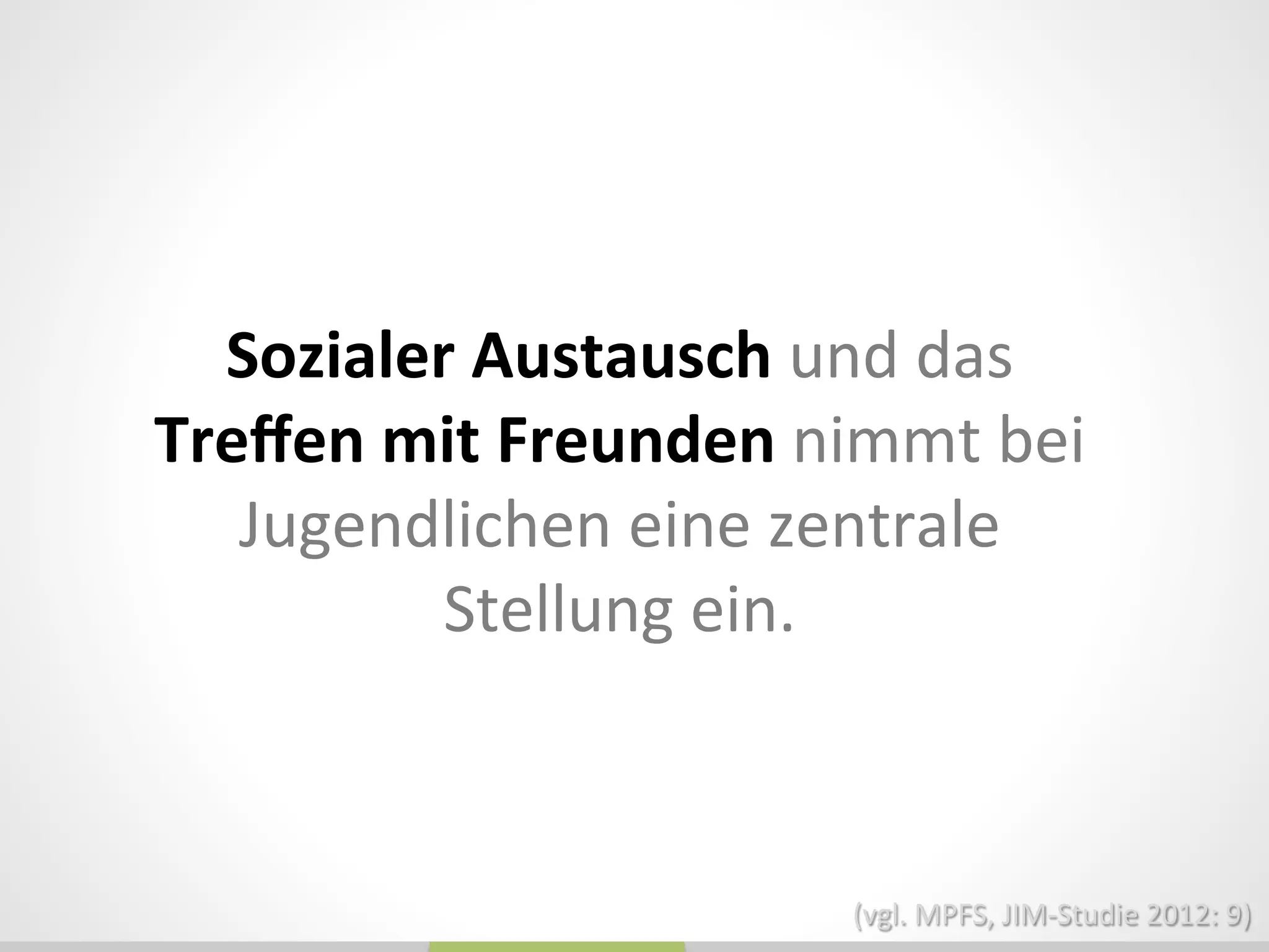 Sozialer	
  Austausch	
  und	
  das	
  
Treﬀen	
  mit	
  Freunden	
  nimmt	
  bei	
  
Jugendlichen	
  eine	
  zentrale	
  
Stellung	
  ein.	
  
(vgl.	
  MPFS,	
  JIM-­‐Studie	
  2012:	
  9)	
  
 