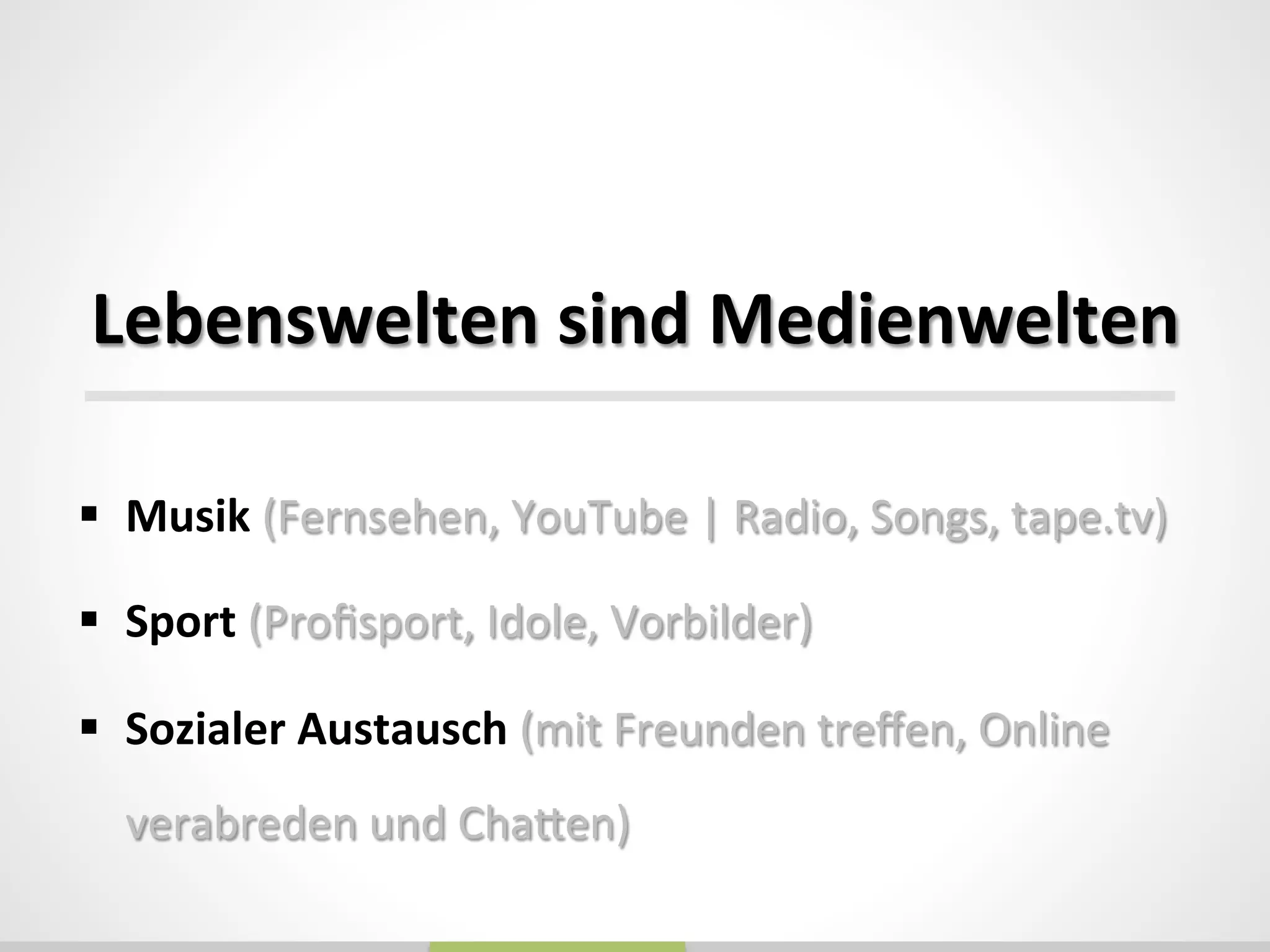  
	
  
Lebenswelten	
  sind	
  Medienwelten	
  
§  Musik	
  (Fernsehen,	
  YouTube	
  |	
  Radio,	
  Songs,	
  tape.tv)	
  
§  Sport	
  (Proﬁsport,	
  Idole,	
  Vorbilder)	
  
§  Sozialer	
  Austausch	
  (mit	
  Freunden	
  treﬀen,	
  Online	
  
verabreden	
  und	
  Chaden)	
  
 