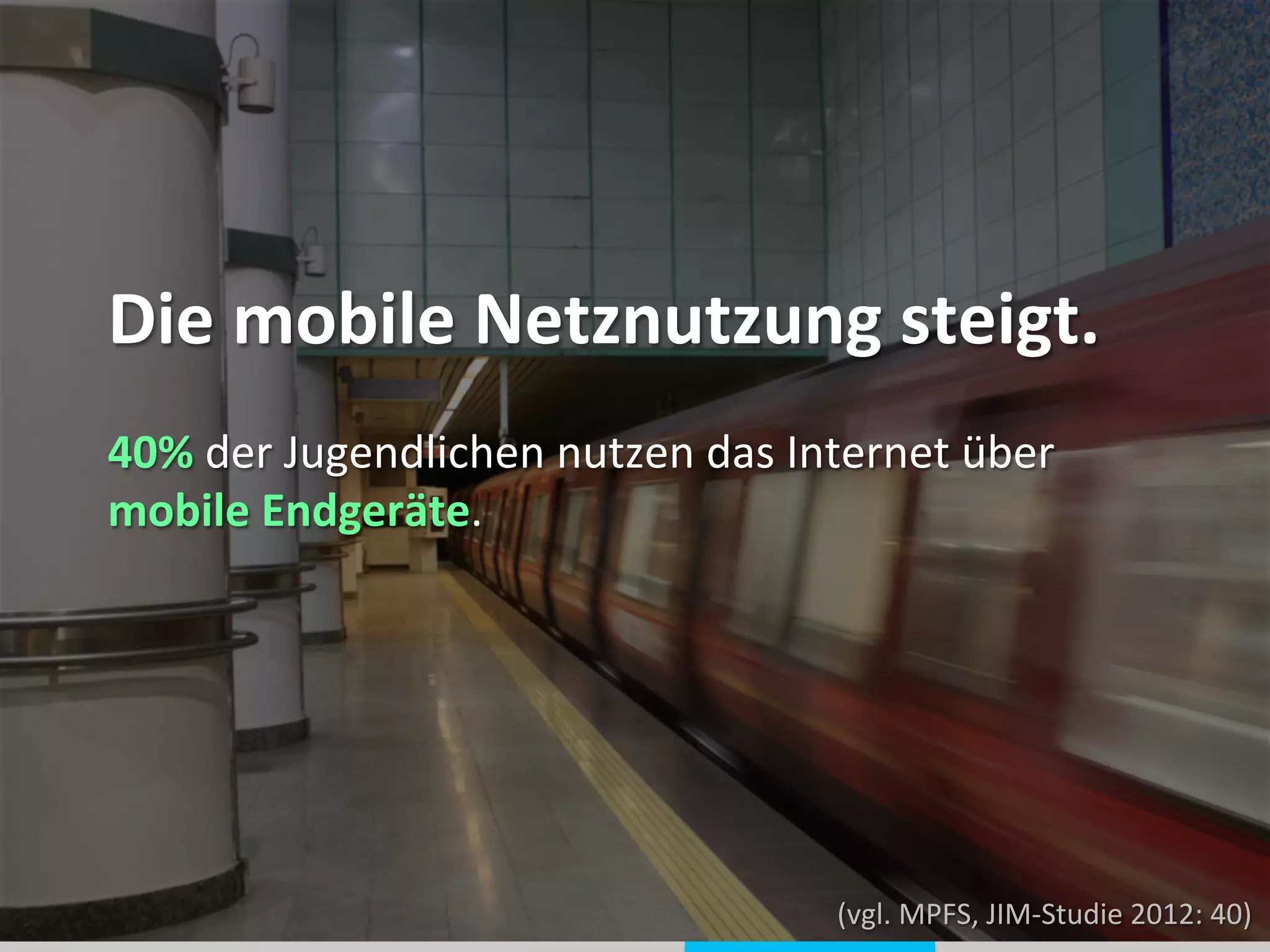  
	
  
Die	
  mobile	
  Netznutzung	
  steigt.	
  
	
  
	
  
	
  
	
  
	
  
40%	
  der	
  Jugendlichen	
  nutzen	
  das	
  Internet	
  über	
  
mobile	
  Endgeräte.	
  
(vgl.	
  MPFS,	
  JIM-­‐Studie	
  2012:	
  40)	
  
 