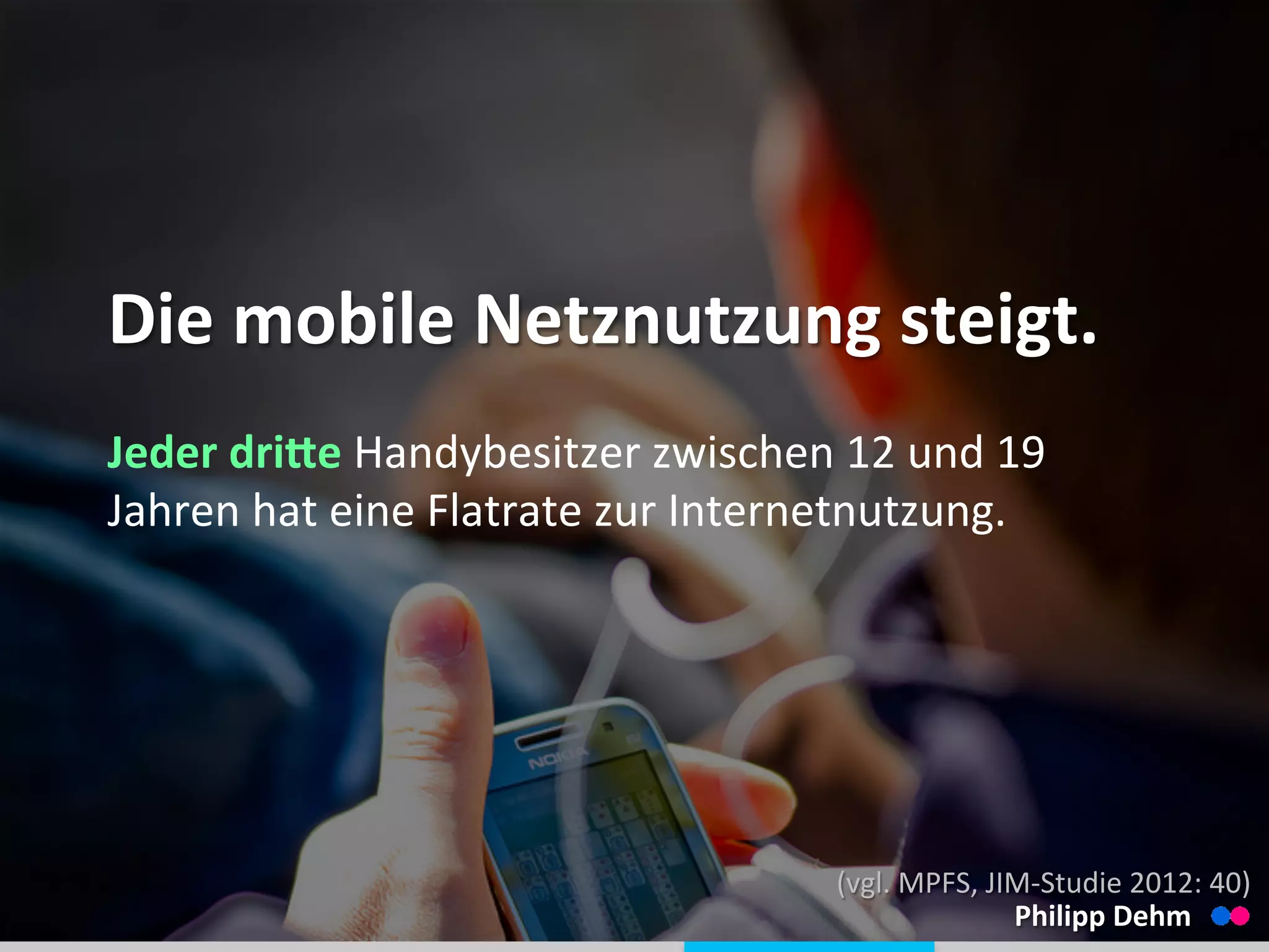  
	
  
Die	
  mobile	
  Netznutzung	
  steigt.	
  
Jeder	
  driQe	
  Handybesitzer	
  zwischen	
  12	
  und	
  19	
  
Jahren	
  hat	
  eine	
  Flatrate	
  zur	
  Internetnutzung.	
  
Philipp	
  Dehm	
  
(vgl.	
  MPFS,	
  JIM-­‐Studie	
  2012:	
  40)	
  
 