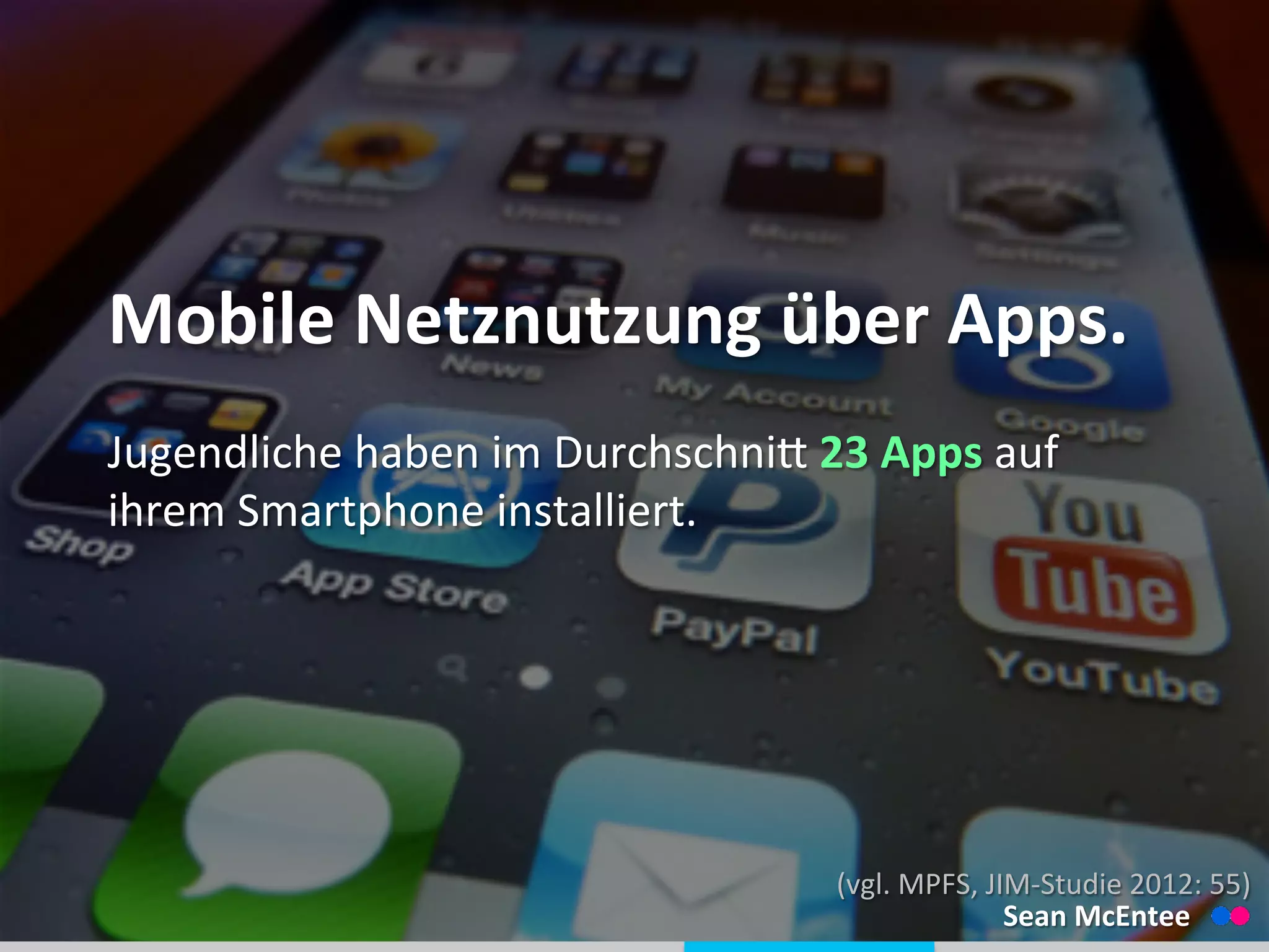 
	
  
Mobile	
  Netznutzung	
  über	
  Apps.	
  
Jugendliche	
  haben	
  im	
  Durchschnid	
  23	
  Apps	
  auf	
  
ihrem	
  Smartphone	
  installiert.	
  
(vgl.	
  MPFS,	
  JIM-­‐Studie	
  2012:	
  55)	
  
Sean	
  McEntee	
  
 