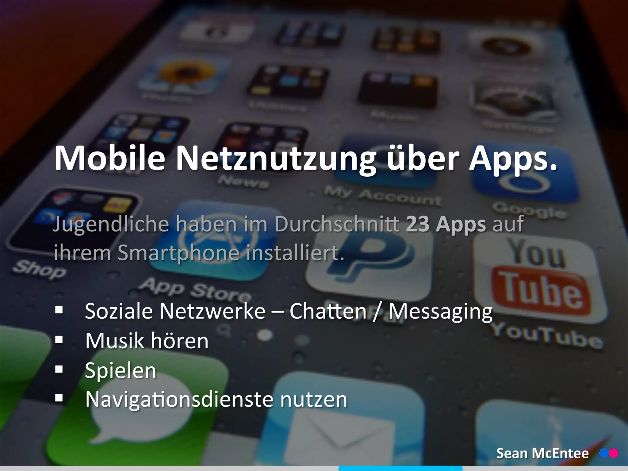  
	
  
Mobile	
  Netznutzung	
  über	
  Apps.	
  
Jugendliche	
  haben	
  im	
  Durchschnid	
  23	
  Apps	
  auf	
  
ihrem	
  Smartphone	
  installiert.	
  
	
  
§  Soziale	
  Netzwerke	
  –	
  Chaden	
  /	
  Messaging	
  
§  Musik	
  hören	
  
§  Spielen	
  
§  Naviga_onsdienste	
  nutzen	
  
Sean	
  McEntee	
  
 