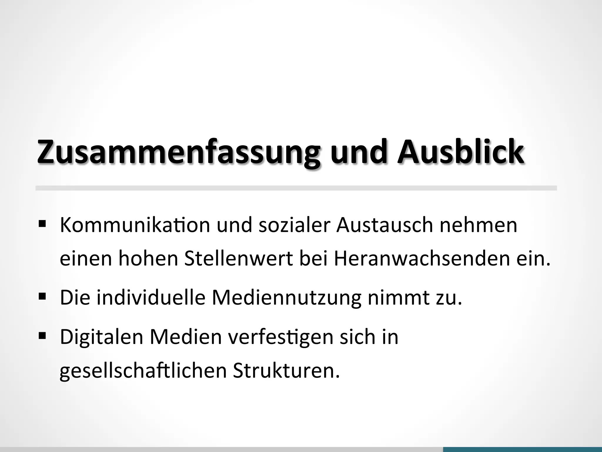  
	
  
Zusammenfassung	
  und	
  Ausblick	
  
§  Kommunika_on	
  und	
  sozialer	
  Austausch	
  nehmen	
  
einen	
  hohen	
  Stellenwert	
  bei	
  Heranwachsenden	
  ein.	
  
§  Die	
  individuelle	
  Mediennutzung	
  nimmt	
  zu.	
  
§  Digitalen	
  Medien	
  verfes_gen	
  sich	
  in	
  
gesellschaolichen	
  Strukturen.	
  
 