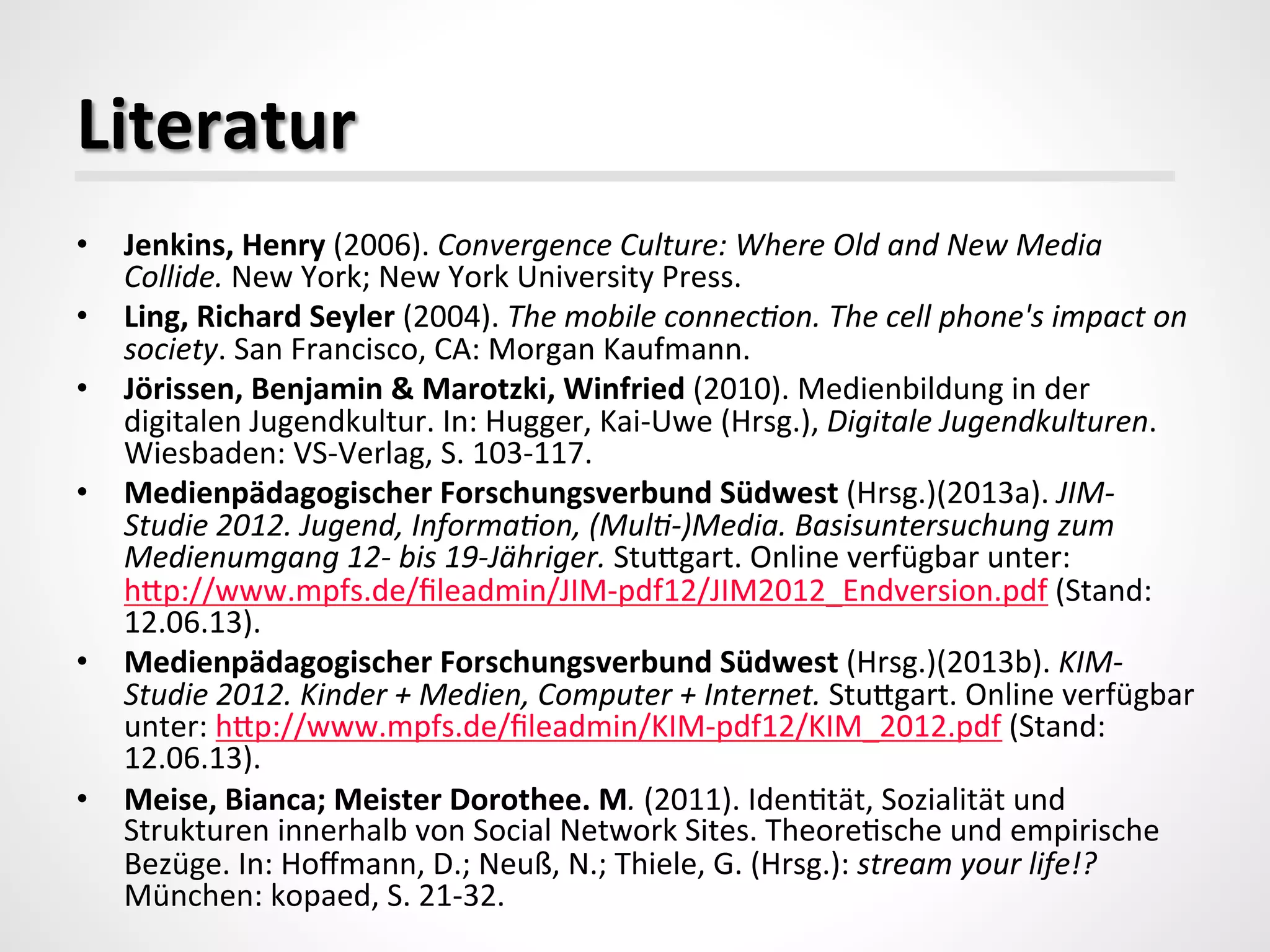Literatur	
  
•  Jenkins,	
  Henry	
  (2006).	
  Convergence	
  Culture:	
  Where	
  Old	
  and	
  New	
  Media	
  
Collide.	
  New	
  York;	
  New	
  York	
  University	
  Press.	
  
•  Ling,	
  Richard	
  Seyler	
  (2004).	
  The	
  mobile	
  connecAon.	
  The	
  cell	
  phone's	
  impact	
  on	
  
society.	
  San	
  Francisco,	
  CA:	
  Morgan	
  Kaufmann.	
  	
  
•  Jörissen,	
  Benjamin	
  &	
  Marotzki,	
  Winfried	
  (2010).	
  Medienbildung	
  in	
  der	
  
digitalen	
  Jugendkultur.	
  In:	
  Hugger,	
  Kai-­‐Uwe	
  (Hrsg.),	
  Digitale	
  Jugendkulturen.	
  
Wiesbaden:	
  VS-­‐Verlag,	
  S.	
  103-­‐117.	
  
•  Medienpädagogischer	
  Forschungsverbund	
  Südwest	
  (Hrsg.)(2013a).	
  JIM-­‐
Studie	
  2012.	
  Jugend,	
  InformaAon,	
  (MulA-­‐)Media.	
  Basisuntersuchung	
  zum	
  
Medienumgang	
  12-­‐	
  bis	
  19-­‐Jähriger.	
  Studgart.	
  Online	
  verfügbar	
  unter:	
  
hdp://www.mpfs.de/ﬁleadmin/JIM-­‐pdf12/JIM2012_Endversion.pdf	
  (Stand:	
  
12.06.13).	
  
•  Medienpädagogischer	
  Forschungsverbund	
  Südwest	
  (Hrsg.)(2013b).	
  KIM-­‐
Studie	
  2012.	
  Kinder	
  +	
  Medien,	
  Computer	
  +	
  Internet.	
  Studgart.	
  Online	
  verfügbar	
  
unter:	
  hdp://www.mpfs.de/ﬁleadmin/KIM-­‐pdf12/KIM_2012.pdf	
  (Stand:	
  
12.06.13).	
  
•  Meise,	
  Bianca;	
  Meister	
  Dorothee.	
  M.	
  (2011).	
  Iden_tät,	
  Sozialität	
  und	
  
Strukturen	
  innerhalb	
  von	
  Social	
  Network	
  Sites.	
  Theore_sche	
  und	
  empirische	
  
Bezüge.	
  In:	
  Hoﬀmann,	
  D.;	
  Neuß,	
  N.;	
  Thiele,	
  G.	
  (Hrsg.):	
  stream	
  your	
  life!?	
  
München:	
  kopaed,	
  S.	
  21-­‐32.	
  
 