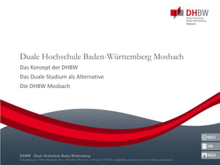 Duale Hochschule Baden-Württemberg Mosbach Das Konzept der DHBW Das Duale Studium als Alternative Die DHBW Mosbach DHBW - Duale Hochschule Baden-Württemberg Lohrtalweg 10, 74821 Mosbach, Tel.: +49 6261 939-0, Fax: +49 6261 939-504, info@dhbw-mosbach.de, www.dhbw-mosbach.de 