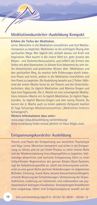 10 Info und Anmeldung täglich 8–20 Uhr: Tel. 08361 - 92530 - 0
Meditationskursleiter-Ausbildung Kompakt
Erfahre die Tiefen der Meditation.
Lerne, Menschen in die Meditation einzuführen und ihre Medita-
tionspraxis zu begleiten. Meditation ist die wichtigste Übung aller
spirituellen Wege. Wer täglich übt, schöpft daraus viel Kraft und
Inspiration. Man taucht in die innere Welt ein, geht jenseits des
Körper- und Gedankenbewusstseins und erfährt die Einheit des
Selbst mit dem Kosmischen. In diesem Kurs bekommst du sehr tie-
fes theoretisches und praktisches Wissen über Meditation und
den spirituellen Weg, du machst tiefe Erfahrungen durch inten-
sive Praxis und lernst, andere in die Meditation einzuführen und
ihre Praxis zu begleiten. Die Ausbildung besteht aus 2 Teilen. Wäh-
rend der ersten Woche lernst du die Theorie und die Unterrichts-
techniken, übst 2x täglich Meditation und Mantra-Singen und
hast eine Yogastunde. Die 2. Woche ist eine schweigende Medita-
tions-Intensiv-Woche mit 3x täglich Meditation, 2x täglich Yoga-
stunden, 2x täglich Mantra-Singen und sehr wenig Theorie. Du
kannst die 2. Woche auch zu einem späteren Zeitpunkt machen
(5 Tage Schweige-Meditationsseminar „Meditation Intensiv
Schweigend“).
Weitere Informationen dazu unter:
www.yoga-vidya.de/ausbildung-weiterbildung/
Diese Ausbildung findet einmal jährlich im Haus Allgäu statt.
Entspannungskursleiter Ausbildung
Theorie und Praxis der Entspannung aus westlicher Psychologie
und Yoga. Lerne, Menschen kompetent und sicher in die Entspan-
nung zu führen und sie auf ihrem Prozess zu mehr innerer Ruhe
und der Wiederentdeckung ihres Körpergefühls zu begleiten. Voll-
ständige körperliche und seelische Entspannung führt zu einer
tiefgreifenden Regeneration des ganzen Körper-Geist-Systems,
regt die Selbstheilungskräfte an, stärkt das Immunsystem und be-
wirkt so eine ganze Reihe positiver Veränderungen im allgemeinen
Befinden: Erholung, innere Ruhe, bessere Konzentrationsfähigkeit,
schnelle Besserung bei Schlafstörungen, Verbesserung der Organ-
funktionen, Linderung von Schmerzen und insbesondere von psy-
chosomatisch bedingten Krankheiten. Stressbedingten Krankheiten
wird vorgebeugt. Daher sind Entspannungskurse sowohl auf der
 