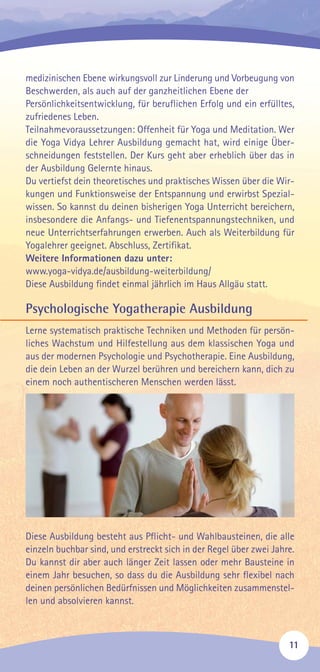medizinischen Ebene wirkungsvoll zur Linderung und Vorbeugung von
Beschwerden, als auch auf der ganzheitlichen Ebene der
Persönlichkeitsentwicklung, für beruflichen Erfolg und ein erfülltes,
zufriedenes Leben.
Teilnahmevoraussetzungen: Offenheit für Yoga und Meditation. Wer
die Yoga Vidya Lehrer Ausbildung gemacht hat, wird einige Über-
schneidungen feststellen. Der Kurs geht aber erheblich über das in
der Ausbildung Gelernte hinaus.
Du vertiefst dein theoretisches und praktisches Wissen über die Wir-
kungen und Funktionsweise der Entspannung und erwirbst Spezial-
wissen. So kannst du deinen bisherigen Yoga Unterricht bereichern,
insbesondere die Anfangs- und Tiefenentspannungstechniken, und
neue Unterrichtserfahrungen erwerben. Auch als Weiterbildung für
Yogalehrer geeignet. Abschluss, Zertifikat.
Weitere Informationen dazu unter:
www.yoga-vidya.de/ausbildung-weiterbildung/
Diese Ausbildung findet einmal jährlich im Haus Allgäu statt.
Psychologische Yogatherapie Ausbildung
Lerne systematisch praktische Techniken und Methoden für persön-
liches Wachstum und Hilfestellung aus dem klassischen Yoga und
aus der modernen Psychologie und Psychotherapie. Eine Ausbildung,
die dein Leben an der Wurzel berühren und bereichern kann, dich zu
einem noch authentischeren Menschen werden lässt.
Diese Ausbildung besteht aus Pflicht- und Wahlbausteinen, die alle
einzeln buchbar sind, und erstreckt sich in der Regel über zwei Jahre.
Du kannst dir aber auch länger Zeit lassen oder mehr Bausteine in
einem Jahr besuchen, so dass du die Ausbildung sehr flexibel nach
deinen persönlichen Bedürfnissen und Möglichkeiten zusammenstel-
len und absolvieren kannst.
11
 