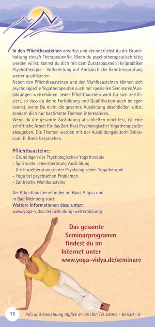 12 Info und Anmeldung täglich 8–20 Uhr: Tel. 08361 - 92530 - 0
In den Pflichtbausteinen erwirbst und verinnerlichst du die Grund-
haltung eines/r Therapeuten/in. Wenn du psychotherapeutisch tätig
werden willst, kannst du dich mit dem Zusatzbaustein Heilpraktiker
Psychotherapie - Vorbereitung auf Amtsärztliche Kenntnissprüfung
weiter qualifizieren.
Neben den Pflichtbausteinen und den Wahlbausteinen können sich
psychologische Yogatherapeuten auch mit speziellen Seminaren/Aus-
bildungen weiterbilden. Jeder Pflichtbaustein wird für sich zertifi-
ziert, so dass du deine Fortbildung und Qualifikation auch belegen
kannst, wenn Du nicht die gesamte Ausbildung abschließen willst,
sondern dich nur bestimmte Themen interessieren.
Wenn du die gesamte Ausbildung abschließen möchtest, ist eine
schriftliche Arbeit für das Zertifikat Psychologischer Yogatherapeut/in
abzugeben. Die Themen werden mit der Ausbildungsleiterin Shiva-
kami R. Bretz besprochen.
Pflichtbausteine:
- Grundlagen der Psychologischen Yogatherapie
- Spirituelle Lebensberatung Ausbildung
- Die Einzelberatung in der Psychologischen Yogatherapie
- Yoga bei psychischen Problemen
- Zahlreiche Wahlbausteine
Die Pflichtbausteine finden im Haus Allgäu und
in Bad Meinberg statt.
Weitere Informationen dazu unter:
www.yoga-vidya.de/ausbildung-weiterbildung/
Das gesamte
Seminarprogramm
findest du im
Internet unter
www.yoga-vidya.de/seminare
 