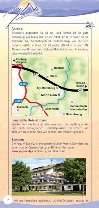 Anreise:
Besonders angenehm für die An- und Abreise ist die gute
Anbindung von Maria Rain an die B309, die B310 sowie an die
Autobahn A7, Autobahnabfahrt Oy-Mittelberg. Zur nächsten
Bahnhaltestelle sind es 1,5 Kilometer (20 Minuten zu Fuß).
Abholen und Bringen zum nächsten Bahnhof ist nach Anmeldung
selbstverständlich möglich.
Finanzielle Unterstützung
Wir konnten das Haus günstig erwerben. Um das Haus schön
und nach ökologischen Gesichtspunkten einrichten und
anbauen zu können, sind wir dankbar für weitere Spenden.
Spenden
Der Yoga Vidya e.V. ist ein gemeinnütziger Verein. Spenden sind
daher von der Steuer absetzbar. Nähere Infos unter
www.yoga-vidya.de/service/spenden.html
14 Info und Anmeldung täglich 8.30–20 Uhr: Tel. 08361 - 92530 - 0
Bachtel
Stich
Oy-Mittelberg
Gschwend
Schnedbach
Niederhofen
Maria Rain
Haslach
Nesselwang
B 309
B 310
A7
A7
Richtung
Kempten
Richtung
Fussen
▲
▲
 