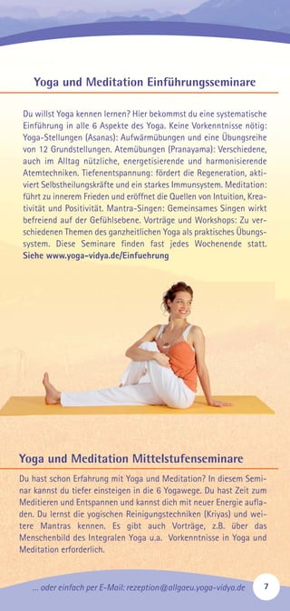 … oder einfach per E-Mail: rezeption@allgaeu.yoga-vidya.de 7
Yoga und Meditation Einführungsseminare
Du willst Yoga kennen lernen? Hier bekommst du eine systematische
Einführung in alle 6 Aspekte des Yoga. Keine Vorkenntnisse nötig:
Yoga-Stellungen (Asanas): Aufwärmübungen und eine Übungsreihe
von 12 Grundstellungen. Atemübungen (Pranayama): Verschiedene,
auch im Alltag nützliche, energetisierende und harmonisierende
Atemtechniken. Tiefenentspannung: fördert die Regeneration, akti-
viert Selbstheilungskräfte und ein starkes Immunsystem. Meditation:
führt zu innerem Frieden und eröffnet die Quellen von Intuition, Krea-
tivität und Positivität. Mantra-Singen: Gemeinsames Singen wirkt
befreiend auf der Gefühlsebene. Vorträge und Workshops: Zu ver-
schiedenen Themen des ganzheitlichen Yoga als praktisches Übungs-
system. Diese Seminare finden fast jedes Wochenende statt.
Siehe www.yoga-vidya.de/Einfuehrung
Yoga und Meditation Mittelstufenseminare
Du hast schon Erfahrung mit Yoga und Meditation? In diesem Semi-
nar kannst du tiefer einsteigen in die 6 Yogawege. Du hast Zeit zum
Meditieren und Entspannen und kannst dich mit neuer Energie aufla-
den. Du lernst die yogischen Reinigungstechniken (Kriyas) und wei-
tere Mantras kennen. Es gibt auch Vorträge, z.B. über das
Menschenbild des Integralen Yoga u.a. Vorkenntnisse in Yoga und
Meditation erforderlich.
 