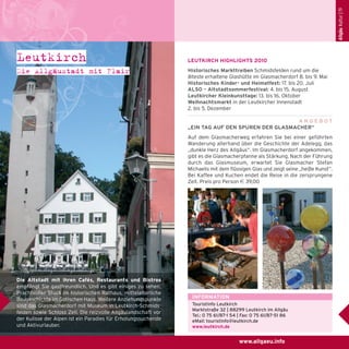 Allgäu Kultur | 19

Leutkirch
Die Allgäustadt mit Flair

LEUTKIRCH HIGHLIGHTS 2010
Historisches Markttreiben Schmidsfelden rund um die
älteste erhaltene Glashütte im Glasmacherdorf 8. bis 9. Mai
Historisches Kinder- und Heimatfest: 17. bis 20. Juli
ALSO – Altstadtsommerfestival: 4. bis 15. August
Leutkircher Kleinkunsttage: 13. bis 16. Oktober
Weihnachtsmarkt in der Leutkircher Innenstadt
2. bis 5. Dezember
ANGEBOT
„EIN TAG AUF DEN SPUREN DER GLASMACHER“
Auf dem Glasmacherweg erfahren Sie bei einer geführten
Wanderung allerhand über die Geschichte der Adelegg, das
„dunkle Herz des Allgäus“. Im Glasmacherdorf angekommen,
gibt es die Glasmacherpfanne als Stärkung. Nach der Führung
durch das Glasmuseum, erwartet Sie Glasmacher Stefan
Michaelis mit dem flüssigen Glas und zeigt seine „heiße Kunst“.
Bei Kaffee und Kuchen endet die Reise in die zersprungene
Zeit. Preis pro Person e 39,00

Die Altstadt mit ihren Cafés, Restaurants und Bistros
empfängt Sie gastfreundlich. Und es gibt einiges zu sehen:
Prachtvoller Stuck im historischen Rathaus, mittelalterliche
Baugeschichte im Gotischen Haus. Weitere Anziehungspunkte
sind das Glasmacherdorf mit Museum in Leutkirch-Schmidsfelden sowie Schloss Zeil. Die reizvolle Allgäulandschaft vor
der Kulisse der Alpen ist ein Paradies für Erholungssuchende
und Aktivurlauber.

INFORMATION
Touristinfo Leutkirch
Marktstraße 32 | 88299 Leutkirch im Allgäu
Tel.: 0 75 61/87-1 54 | Fax: 0 75 61/87-51 86
eMail: touristinfo@leutkirch.de
www.leutkirch.de

www.allgaeu.info

 