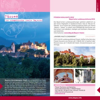Allgäu Kultur | 7

Füssen
Die romantische Seele Bayerns

FÜSSEN HIGHLIGHTS 2010
Bayerische Landesausstellung 2010
Die Bayerischen Landesaustellungen gehören alljährlich zu
den Kultur-Highlights in Süddeutschland. Vom 21. Mai bis 10.
Oktober ist in Füssen die Landesausstellung 2010 zum Thema
„Bayern – Italien“ zu sehen: eine 2000jährige Geschichte von
Herrschern und Händlern, Heiligen und Künstlern, Reisenden
und Gelehrten.
Informationen: www.hdbg.de/Bayern-Italien
„KAISER, KULT & CASANOVA“

ANGEBOT

2 ÜF, Eintritt Landessaustellung Füssen, Kaffee & Kuchen plus
Füssen-Souvenir pro Person ab e 98,00 (DZ in Gasthof oder
Pension) bzw. ab e 120,00 (DZ Hotel). Einzelzimmerpreis auf
Anfrage.

Bayerns höchstgelegene Stadt wird eingerahmt von imposanten Hochgebirgsgipfeln, sanften Allgäuer Hügeln und vielen
Seen. An der Romantischen Straße und Deutschen Alpenstraße gelegen, ist Füssen ein idealer Ausgangspunkt für den
Besuch der Königsschlösser Neuschwanstein, Hohenschwangau, Linderhof und der Wieskirche. Der historische Stadtkern
mit seinem nahezu italienischen Flair lädt zu Entdeckungsreisen zu Kunst und Kultur ebenso wie zum Shoppingbummel ein.

INFORMATION
Füssen Tourismus und Marketing
Kaiser-Maximilian-Platz 1 | 87629 Füssen
Tel: 0 83 62 / 93 85-0 | Fax: 0 83 62 / 93 85 20
eMail: tourismus@fuessen.de
www.fuessen.de

www.allgaeu.info

 