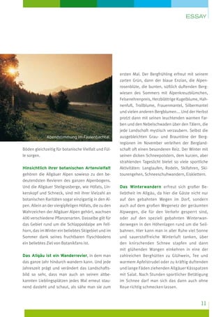 Essay

Abendstimmung im Faulenbachtal

Böden gleichzeitig für botanische Vielfalt und Fülle sorgen.
Hinsichtlich ihrer botanischen Artenvielfalt
gehören die Allgäuer Alpen sowieso zu den bedeutendsten Revieren des ganzen Alpenbogens.
Und die Allgäuer Steilgrasberge, wie Höfats, Linkerskopf und Schneck, sind mit ihrer Vielzahl an
botanischen Raritäten sogar einzigartig in den Alpen. Allein an der viergipfeligen Höfats, die zu den
Wahrzeichen der Allgäuer Alpen gehört, wachsen
400 verschiedene Pflanzenarten. Dasselbe gilt für
das Gebiet rund um die Schlappoldalpe am Fellhorn, das im Winter ein beliebtes Skigebiet und im
Sommer dank seines fruchtbaren Flyschbodens
ein beliebtes Ziel von Botanikfans ist.
Das Allgäu ist ein Wanderrevier, in dem man
das ganze Jahr hindurch wandern kann. Und jede
Jahreszeit prägt und verändert das Landschaftsbild so sehr, dass man auch an seinen altbekannten Lieblingsplätzen jedes Mal erneut staunend dasteht und schaut, als sähe man sie zum

ersten Mal. Der Bergfrühling erfreut mit seinem
zarten Grün, dann der blaue Enzian, die Alpenrosenblüte, die bunten, süßlich duftenden Bergwiesen des Sommers mit Alpenkreuzblümchen,
Felsenehrenpreis, Herzblättrige Kugelblume, Hahnenfuß, Trollblume, Frauenmantel, Silbermantel
und vielen anderen Bergblumen ... Und der Herbst
protzt dann mit seinen leuchtenden warmen Farben und den Nebelschwaden über den Tälern, die
jede Landschaft mystisch verzaubern. Selbst die
ausgebleichten Grau- und Brauntöne der Bergregionen im November verleihen der Berglandschaft oft einen besonderen Reiz. Der Winter mit
seinen dicken Schneepolstern, dem kurzen, aber
strahlenden Tageslicht bietet so viele sportliche
Aktivitäten: Langlaufen, Rodeln, Skifahren, Skitourengehen, Schneeschuhwandern, Eisklettern.
Das Winterwandern erfreut sich gro­ er Beß
liebtheit im Allgäu, da hier die Gäste nicht nur
auf den gebahnten Wegen im Dorf, sondern
auch auf dem großen Wegenetz der geräumten
Alpwegen, die für den Verkehr gesperrt sind,
oder auf den speziell gebahnten Winterwanderwegen in den Höhenlagen rund um die Seilbahnen. Hier kann man in aller Ruhe viel Sonne
und sauerstoffreiche Winterluft tanken, über
den knirschenden Schnee stapfen und dann
mit glühenden Wangen einkehren in eine der
zahlreichen Berghütten zu Glühwein, Tee und
warmem Apfelstrudel oder zu kräftig duftenden
und lange Fäden ziehenden Allgäuer Kässpatzen
mit Salat. Nach Stunden sportlicher Betätigung
im Schnee darf man sich das dann auch ohne
Reue richtig schmecken lassen.

11

 