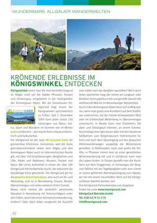 wunderbare Allgäuer Wanderwelten

krönende Erlebnisse im
königswinkel entdecken
Königswinkel nennt man die märchenhafte Gegend
im Allgäu rund um die Städte Pfronten, Füssen
und Schwangau, eingebettet in die Gebirgskette
der Ammergauer Alpen. Mit der brandneuen KönigsCard liegt einem der
Königswinkel sprichwörtlich
zu Füßen: Seit 1. Dezember
2009 kann jeder stolze 150
Leistungen aus Natur, Kultur, Sport und Wandern im Sommer wie im Winter
gratis entdecken – das macht Ihren Urlaub erlebnisreich und kalkulierbar.
Die KönigsCard ist die neue All-Inclusive-Karte für
grenzenlose Erlebnisse. Grenzenlos, weil die Karte
grenzüberschreitend neben dem Allgäu und den
Ammergauer Alpen auch im österreichischen Reutte
gilt, mit über 150 Gratisleistungen: Bergbahnen und
Lifte, Bäder und Badeseen, Museen, Freizeit und
Natur. Wer einen Aufenthalt in einem der über 100
KönigsCard-Partnerbetriebe bucht, der bekommt die
blaublütige Karte geschenkt. Die KönigsCard gilt für
die gesamte Aufenthaltsdauer, also auch am An- und
Abreisetag, und ist in Nesselwang, Füssen, Reutte,
Oberammergau und vielen weiteren Orten Trumpf.
Wieso nicht einmal die winterlich verschneite
Alpspitze in Nesselwang mit Tennisschlägern unter
den Füßen, sprich bei einer Schneeschuhwanderung,
erobern? Oder doch lieber ausgeruht die Aussicht

12

vom Gipfel nach der Bergfahrt genießen? Wer’s doch
lieber sportlicher mag, der nimmt am Langlauf- oder
Biathlon-Schnupperkurs teil und genießt danach die
wohltuende Wärme im Nesselwanger Alpspitzbad.
Auch in den Ammergauer Alpen lässt sich kräftig sparen, wenn man gratis eine Rundfahrt auf dem Staffelsee unternimmt, mit der Hörnle-Schwebebahn fährt
oder im Erlebnisbad Wellenberg in Oberammergau
untertaucht. In Reutte kann man Eisklettern, Ski
alpin und Skilanglauf erlernen, an einem EskimoNachmittag einen Iglu bauen oder mit den Reuttener
Seilbahnen zum Bergrestaurant Hahnenkamm fahren und nach dem Spaziergang auf den gespurten
Höhenwanderwegen ausgiebig die Wintersonne
genießen. In Roßhaupten nutzt man gratis die Skilifte, in Pfronten nimmt man an einer gemütlichen
Winterwanderung teil und in Lechbruck kann man
die Loipen testen. In Füssen genießt man die Rundfahrt auf dem Forggensee, in Schwangau die Bergund Talfahrt mit der Tegelbergbahn oder man nimmt
an einem geführten Abendspaziergang zum Alpsee,
wo Sie mit einem traumhaften Blick auf die Königsschlösser belohnt werden, teil.
Ihre KönigsCard-Partnerbetriebe und -Angebote
finden Sie unter www.koenigscard.com
KönigsCard Betriebs GmbH
Tel. 0 83 42/9 11-3 31
info@koenigscard.com

 