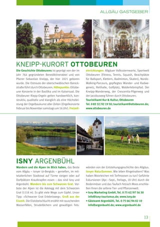 Allgäu Gastgeber

kneipp-kurort ottobeuren
Die Geschichte Ottobeurens ist geprägt von der im
Jahr 764 gegründeten Benediktinerabtei und von
Pfarrer Sebastian Kneipp, der hier 1821 geboren
wurde. Die Ostroute der oberschwäbischen Barockstraße führt durch Ottobeuren. Höhepunkte: Ottobeurer Konzerte in der Basilika und im Kaisersaal. Die
Ottobeurer Riepp-Orgeln gelten handwerklich, konstruktiv, qualitativ und klanglich als eine Höchstleistung der Orgelbaukunst aller Zeiten (Orgelkonzerte
Februar bis November samstags um 16 Uhr). Freizeit­

einrichtungen: Allgäuer Volkssternwarte, Sportwelt
Ottobeuren (Fitness, Tennis, Squash, Beachplätze
für Ballsport, Klettern, Badminton, Skaten), NordicWalking-Parcours, gepflegtes Wander- und Radwegenetz, Reithalle, Golfplatz, Walderlebnispfad. Der
Kneipp-Wanderweg, der Crescentia-Pilgerweg und
der Jacobusweg führen durch Ottobeuren.
Touristikamt Kur & Kultur, Ottobeuren
Tel. 0 83 32/92 19 50; touristikamt@ottobeuren.de;
www.ottobeuren.de

isny argenbühl
Wandern und die Alpen im Blick haben, das Beste
vom Allgäu – Isnyer Ur-Bergkäs – genießen, im mittelalterlichen Stadtoval auf Türme steigen oder auf
Dorfplätzen Krautkrapfen essen – das sind Isny und
Argenbühl. Wandern bis zum Schwarzen Grat. Vorbote der Alpen ist die Adelegg mit dem Schwarzen
Grat (1118 m). Es gibt viele Wege zum Gipfel. Unser
Tipp: »Schwarzer Grat Erlebnisweg«. Gruß aus der
Eiszeit. Die Eistobelschlucht erzählt mit rauschenden
Wasserfällen, Strudellöchern und gewaltigen Fels-

wänden von der Entstehungsgeschichte des Allgäus.
Isnyer NaturSommer. Wie leben Ringelnattern? Was
haben Moorleichen mit Torfmoosen zu tun? Geführte
Exkursionen (Apr. – Sept., freitags, 18 Uhr) durch die
Bodenmöser und das Taufach Fetzach Moos erschließen Ihnen die seltene Tier- und Pflanzenwelt.
•  sny Marketing GmbH, Tel. 0 75 62/97 56 30
I
info@isny-tourismus.de; www.isny.de
•  ästeamt Argenbühl, Tel. 0 75 66/94 02 10
G
info@argenbuehl.de; www.argenbuehl.de

13

 