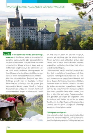 wunderbare Allgäuer Wanderwelten

Gibt es ein schöneres Bild für das Frühlingserwachen in den Bergen als die ersten zarten Soldanellen, Enziane, Aurikel oder Schneeglöckchen,
die sich in der warmen Frühjahrssonne durch den
schmelzenden Schnee schieben? Oder wirkt es
nicht wie ein Jungbrunnen, in der wärmenden Sonne durch süßlich duftende Frühlingswiesen mit
ihren Zigtausend gelben Löwenzahnblüten zu wandern, an denen Bienen den Nektar einsammeln?
Eine der bezauberndsten Ansichten des Bergfrühlings genießt man im Ostallgäu zweifellos
beim Blick von Schwangau über die grünen, gelb
gepunkteten Wiesen hinweg hinauf zu Schloss
Neuschwanstein und zu den höheren, meist noch
schneebedeckten Bergen im Hintergrund. Das ist

ein Bild, das bei jedem ein Lächeln hervorruft,
genauso wie der Blick über die frühlingsbunten
Wiesen auf einen der zahlreichen großen oder
kleinen Seen in dieser landschaftlich so abwechslungsreichen und kulturell seit über 2000 Jahren
so bedeutenden Region.
Und dann stellen Sie sich einmal vor, dass Sie aus
dem Korb eines Ballons hinabschauen auf diese
idyllische Frühlingsminiaturlandschaft aus Bergen, impressionistisch gepunkteten Wiesen, den
Seen, Burgen, Schlössern, historischen Städten,
einzelnen Höfen und kleinen Dörfern – und dass
Sie so langsam darüber hinwegfahren, dass Sie
nicht nur die her­ ufwinkenden Menschen und die
a
dort unten grasenden Tiere sehen können, sondern in aller Ruhe auch einen Panoramarundumblick genießen, der wegen der langsamen Fahrt
des Ballons noch besser ist als der bei einem
Rundflug mit dem Sportflugzeug. Ein einzigartiges
Erlebnis, das sich jeder Ostallgäufan unbedingt
wenigstens einmal gönnen sollte!
Frühlingswochen-Specials
Eine gute Gelegenheit für eine solche Ballonfahrt
bietet sich während der beiden, vom Tourismusverband Ostallgäu angebotenen Frühlingswochen vom

16

 