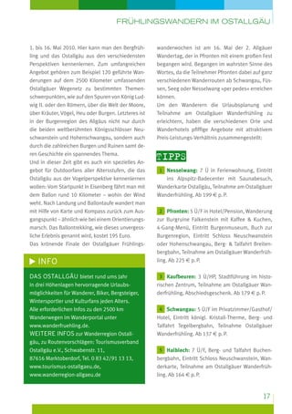 Frühlingswandern im Ostallgäu

1. bis 16. Mai 2010. Hier kann man den Bergfrühling und das Ostallgäu aus den verschiedensten
Perspektiven kennenlernen. Zum umfangreichen
Angebot gehören zum Beispiel 120 geführte Wanderungen auf dem 2500 Kilometer umfassenden
Ostallgäuer Wegenetz zu bestimmten Themenschwerpunkten, wie auf den Spuren von König Ludwig II. oder den Römern, über die Welt der Moore,
über Kräuter, Vögel, Heu oder Burgen. Letzteres ist
in der Burgenregion des Allgäus nicht nur durch
die beiden weltberühmten Königsschlösser Neuschwanstein und Hohenschwangau, sondern auch
durch die zahlreichen Burgen und Ruinen samt deren Geschichte ein spannendes Thema.
Und in dieser Zeit gibt es auch ein spezielles Angebot für Outdoorfans aller Altersstufen, die das
Ostallgäu aus der Vogelperspektive kennenlernen
wollen: Vom Startpunkt in Eisenberg fährt man mit
dem Ballon rund 10 Kilometer – wohin der Wind
weht. Nach Landung und Ballontaufe wandert man
mit Hilfe von Karte und Kompass zurück zum Ausgangspunkt – ähnlich wie bei einem Orientierungsmarsch. Das Ballontrekking, wie dieses unvergessliche Erlebnis genannt wird, kostet 195 Euro.
Das krönende Finale der Ostallgäuer Frühlings-

INFO
Das Ostallgäu bietet rund ums Jahr
in drei Höhenlagen hervorragende Urlaubsmöglichkeiten für Wanderer, Biker, Bergsteiger,
Wintersportler und Kulturfans jeden Alters.
Alle erforderlichen Infos zu den 2500 km
Wanderwegen im Wanderportal unter
www.wanderfruehling.de.
weitere Infos zur Wanderregion Ostallgäu, zu Routenvorschlägen: Tourismusverband
Ostallgäu e.V., Schwabenstr. 11,
87616 Marktoberdorf, Tel. 0 83 42/91 13 13,
www.tourismus-ostallgaeu.de,
www.wanderregion-allgaeu.de

wanderwochen ist am 16. Mai der 2. Allgäuer
Wandertag, der in Pfronten mit einem großen Fest
begangen wird. Begangen im wahrsten Sinne des
Wortes, da die Teilnehmer Pfronten dabei auf ganz
verschiedenen Wanderrouten ab Schwangau, Füssen, Seeg oder Nesselwang »per pedes« erreichen
können.
Um den Wanderern die Urlaubsplanung und
Teilnahme am Ostallgäuer Wanderfrühling zu
erleichtern, haben die verschiedenen Orte und
Wanderhotels pfiffige Angebote mit attraktivem
Preis-Leistungs-Verhältnis zusammengestellt:

Tipps
1 Nesselwang: 7 Ü in Ferienwohnung, Eintritt

ins Alpspitz-Badecenter mit Saunabesuch,
Wanderkarte Ostallgäu, Teilnahme am Ostallgäuer
Wanderfrühling. Ab 199 e p. P.
2 Pfronten: 5 Ü/F in Hotel/Pension, Wanderung
zur Burgruine Falkenstein mit Kaffee  Kuchen,
4-Gang-Menü, Eintritt Burgenmuseum, Buch zur
Burgenregion, Eintritt Schloss Neuschwanstein
oder Hohenschwangau, Berg-  Talfahrt Breitenbergbahn, Teilnahme am Ostallgäuer Wanderfrühling. Ab 225 e p. P.
3 Kaufbeuren: 3 Ü/HP, Stadtführung im historischen Zentrum, Teilnahme am Ostallgäuer Wanderfrühling, Abschiedsgeschenk. Ab 179 e p. P.
4 Schwangau: 5 Ü/F im Privatzimmer/Gasthof/
Hotel, Eintritt königl. Kristall-Therme, Berg- und
Talfahrt Tegelbergbahn, Teilnahme Ostallgäuer
Wanderfrühling. Ab 137 e p. P.
5 Halblech: 7 Ü/F, Berg- und Talfahrt Buchenbergbahn, Eintritt Schloss Neuschwanstein, Wanderkarte, Teilnahme am Ostallgäuer Wanderfrühling. Ab 164 e p. P.

17

 