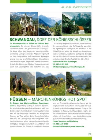 Allgäu Gastgeber

schwangau, dorf der königsschlösser
Ein Wanderparadies zu Füßen von Schloss Neuschwanstein. Die eigenen Wanderstiefel in große
Fuß­ tapfen setzen – das geht wohl nur in Schwangau.
s
Die Wege folgen den Spuren des bayerischen Märchenkönigs Ludwig II. durch die Allgäuer Berge rund
um das Königsschloss. Auf ehemaligen Reitwegen
gelangt man zu geschichtsträchtigen Schauplätzen
und erlebt in urigen Berghütten bayerische Gemütlichkeit. Die Ebenen der Allgäuer Voralpenlandschaft
laden zum Spaziergehen oder Radfahren ein. Das

120 km lange Wegenetz führt bis ins alpine Hochland
des Ammergebirges. Als Aufstiegshilfe garantiert
die Tegelbergbahn Gipfelglück mit Weitblick. In der
Kristall-Therme leben die königlichen Badeträume
weiter: Edelsteine, kristallene Lichtspiele, Eisnebel
und der Blick frei auf Schloss Neuschwanstein. Ver­
anstaltungstipp: Drachenflug-WM 08. – 22.5.2010.
Tourist Information Schwangau
Tel. 0 83 62/81 98-0
info@schwangau.de; www.schwangau.de

füssen — Märchenkönigs Hot Spot
Als Erbauer des Märchenschlosses Neuschwanstein ist Bayernkönig Ludwig II. weltweit bekannt.
Als begeisterter Bergwanderer will er erst noch entdeckt werden. Vom Urlaubsort Füssen aus kann man
jetzt mit der Broschüre »Wandern auf königlichen
Spuren« auf Tour gehen. Zehn Routentipps laden
dazu ein, die Lieblingswege des königlichen Sommerfrischlers und seiner naturverbundenen Familie
im Allgäuer Königswinkel und im benachbarten Tirol
kennenzulernen. Da finden sich moderate Routen

rund um Schloss Neuschwanstein ebenso wie die
anspruchsvolle Tour auf den Säuling oder der aussichtsreiche Maximiliansweg über den Zirmgrat. Die
Gastgeber in Füssen, Bad Faulenbach, Hopfen am
See und Weißensee bieten Wanderfans Urlaubspauschalen mit vielen Extras – etwa Muskelkatermassage, Lunchpaket oder Neuschwansteinführung.
Füssen Tourismus und Marketing
Tel. 0 83 62/9 38 50
tourismus@fuessen.de; www.fuessen.de

19

 