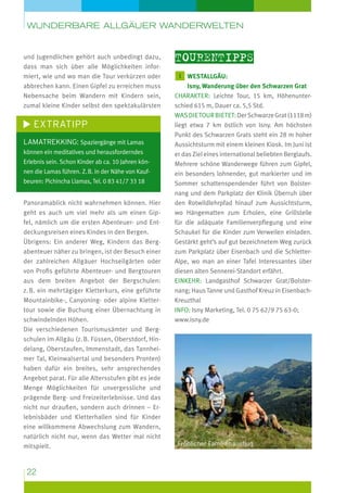 wunderbare Allgäuer Wanderwelten

und Jugendlichen gehört auch unbedingt dazu,
dass man sich über alle Möglichkeiten informiert, wie und wo man die Tour verkürzen oder
abbrechen kann. Einen Gipfel zu erreichen muss
Nebensache beim Wandern mit Kindern sein,
zumal kleine Kinder selbst den spektakulärsten

Extratipp
Lamatrekking: Spaziergänge mit Lamas
können ein meditatives und herausforderndes
Erlebnis sein. Schon Kinder ab ca. 10 Jahren können die Lamas führen. Z. B. in der Nähe von Kauf­
beuren: Pichincha Llamas, Tel. 0 83 41/7 33 18

Panoramablick nicht wahrnehmen können. Hier
geht es auch um viel mehr als um einen Gipfel, nämlich um die ersten Abenteuer- und Ent­
deckungsreisen eines Kindes in den Bergen.
Übrigens: Ein anderer Weg, Kindern das Berg­
abenteuer näher zu bringen, ist der Besuch einer
der zahlreichen Allgäuer Hochseil­ ärten oder
g
von Profis geführte Abenteuer- und Berg­ ouren
t
aus dem breiten Angebot der Bergschulen:
z. B. ein mehrtägiger Kletterkurs, eine geführte
Mountainbike-, Canyoning- oder alpine Klettertour sowie die Buchung einer Übernachtung in
schwindelnden Höhen.
Die verschiedenen Tourismusämter und Bergschulen im Allgäu (z. B. Füssen, Oberstdorf, Hindelang, Oberstaufen, Immenstadt, das Tannheimer Tal, Kleinwalsertal und besonders Pronten)
haben dafür ein breites, sehr ansprechendes
Angebot parat. Für alle Altersstufen gibt es jede
Menge Möglichkeiten für unvergessliche und
prägende Berg- und Freizeiterlebnisse. Und das
nicht nur draußen, sondern auch drinnen – Erlebnisbäder und Kletterhallen sind für Kinder
eine willkommene Abwechslung zum Wandern,
natürlich nicht nur, wenn das Wetter mal nicht
mitspielt.

22

Tourentipps
1 westallgäu:

Isny, Wanderung über den Schwarzen Grat
charakter: Leichte Tour, 15 km, Höhenunterschied 615 m, Dauer ca. 5,5 Std.
Was die Tour bietet: Der Schwarze Grat (1118 m)
liegt etwa 7 km östlich von Isny. Am höchsten
Punkt des Schwarzen Grats steht ein 28 m hoher
Aussichtsturm mit einem kleinen Kiosk. Im Juni ist
er das Ziel eines international beliebten Berglaufs.
Mehrere schöne Wanderwege führen zum Gipfel,
ein besonders lohnender, gut markierter und im
Sommer schattenspendender führt von Bolsternang und dem Parkplatz der Klinik Überruh über
den Rotwildlehrpfad hinauf zum Aussichtsturm,
wo Hängematten zum Erholen, eine Grillstelle
für die adäquate Familienverpflegung und eine
Schaukel für die Kinder zum Verweilen einladen.
Gestärkt geht’s auf gut bezeichnetem Weg zurück
zum Parkplatz über Eisenbach und die SchletterAlpe, wo man an einer Tafel Interessantes über
diesen alten Sennerei-Standort erfährt.
Einkehr: Landgasthof Schwarzer Grat/Bolster­
nang; Haus Tanne und Gasthof Kreuz in EisenbachKreuzthal
Info: Isny Marketing, Tel. 0 75 62/9 75 63-0;
www.isny.de

Fröhlicher Familienausflug

 