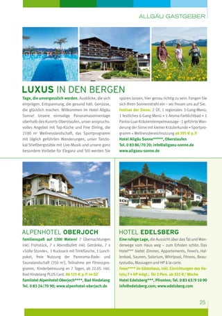 Allgäu Gastgeber

luxus in den bergen
Tage, die unvergesslich werden. Ausblicke, die sich
einprägen. Entspannung, die gesund hält. Genüsse,
die glücklich machen. Willkommen im Hotel Allgäu
Sonne! Unsere einmalige Panoramasonnenlage
oberhalb des Kurorts Oberstaufen, unser anspruchsvolles Angebot mit Top-Küche und Fine Dining, die
2100 m2 Wellnesslandschaft, das Sportprogramm
mit täglich geführten Wanderungen, unser Tanzlokal Stießbergstüble mit Live-Musik und unsere ganz
besondere Vorliebe für Eleganz und Stil werden Sie

spüren lassen, hier genau richtig zu sein. Fangen Sie
sich Ihren Sonnenstrahl ein – wir freuen uns auf Sie.
Festival der Sinne: 2 ÜF, 1 regionales 3-Gang-Menü,
1 festliches 6-Gang-Menü · 1 Aroma-Farblichtbad · 1
Pantai-Luar-Kräuterstempelmassage · 1 geführte Wanderung der Sinne mit kleiner Kräuterkunde · Sportprogramm + Wellnessbereichnutzung ab 395 e p. P.
Hotel Allgäu Sonne*****, Oberstaufen
Tel. 0 83 86/70 20; info@allgaeu-sonne.de
www.allgaeu-sonne.de

Alpenhotel oberjoch

hotel edelsberg

Familienspaß auf 1200 Metern! 7 Übernachtungen
inkl. Frühstück, 7 x Abendbüfett inkl. Getränke, 7 x
»Süße Stunde«,  1 Rucksack mit Trinkflasche, 1 Lunch­
paket, freie Nutzung der Panorama-Bade- und
Saunalandschaft (350 m2), Teilnahme am Fitnessprogramm,  Kinderbetreuung an 7 Tagen, ab 22.05. inkl.
Bad Hindelang PLUS Card. Ab 525 e p. P. im DZ
Familotel Alpenhotel Oberjoch****, Bad Hindelang
Tel. 0 83 24/70 90; www.alpenhotel-oberjoch.de

Eine ruhige Lage, die Aussicht über das Tal und Wanderwege vom Haus weg – zum Erholen schön. Das
Hotel*** bietet Zimmer, Appartements, Fewo’s, Hallenbad, Saunen, Solarium, Whirlpool, Fitness, Beautystudio, Massagen und HP à la carte.
Fewo**** im Gästehaus, inkl. Einrichtungen des Hotels; F + HP mögl.;  für 2 Pers. ab 322 E/ Woche
Hotel Edelsberg***, Pfronten; Tel. 0 83 63/9 10 90
info@edelsberg.com; www.edelsberg.com

25

 