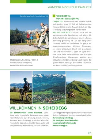 Wanderungen für Familien

Familienausflug imTannheimer Tal

87629 Füssen , Tel. 08362 / 93 85 0;
www.tourismus-fuessen.de;
www.walderlebniszentrum.eu

6

T
 annheimer Tal:
Die Große Schlicke (2059 m)
Charakter: Höhenunterschied 400 Hm im Aufund Abstieg, etwa 2,5 Std. ab Seilbahnstation
Füssener Jöchle. Leichte Tour, die jedoch bei Nässe rutschig und unangenehm werden kann
Was die Tour bietet: Leichte, kurze und abwechslungsreiche Familientour auf einen Bilderbuchgipfel, die vor allem an einem schönen
Herbsttag großartig ist. Ab der Bergstation
Füssener Jöchle im Tannheimer Tal geht’s auf
abwechslungsreichem, leichtem Wanderweg
zu einem attraktiven Gipfel mit grandiosem
Tief- und Panoramablick. Oben am Gipfel muss
eine kurze Stelle im felsdurchsetzten, schrägen
Schrofengelände überwunden werden, was
trittsicheren Kindern mächtig Spaß macht. Bei
gutem Wetter werktags eine echte Traumtour,
bei Nässe rutschig und unangenehm.

willkommen in scheidegg
Die Sonnenterrasse überm Bodensee. Scheidegg bietet traumhafte Bergpanoramen, malerische Natur und pure Erholung. Urlaub, Fitness,
Wellness, Kur – Scheidegg erfüllt Ihre Wünsche.
Freundliche Gastgeber, intakte Natur, gute Luft
und jede Menge Abwechslung für Groß und Klein.

Scheidegg mit Umgebung ist für Wanderer, Nordic
Walker, Trekker und Spaziergänger ein Volltreffer.
Kurverwaltung Scheidegg
Tel. 08 00/8 89 95 55 (kostenlos)
kurverwaltung@scheidegg.de
www.scheidegg.de

27

 