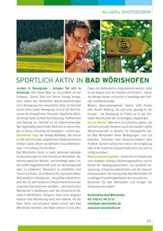Allgäu Gastgeber

Sportlich aktiv in Bad Wörishofen
»Leben in Bewegung« – bringen Sie sich in
Schwung! »Der beste Weg zur Gesundheit ist der
Fußweg«: Dieses Zitat von Pfarrer Kneipp besagt,
dass neben den berühmten Wasseranwendungen
auch Bewegung eine wesentliche Rolle im Konzept
seiner Lehre spielt. Bewegung ist eine der fünf Elemente der Kneipp’schen Therapie: Sportliche Aktivität bringt Spaß, kurbelt Durchblutung, Stoffwechsel
und Atmung an. Deshalb ist sie lebensnotwendig.
Wer regelmäßig Sport treibt, fühlt sich in seinem Körper zu Hause, lebendig und beweglich – einfach gut.
Besonderer Tipp: der Kneipp-Waldweg. Mit seinen
an die Lehre Kneipps angelehnten Erlebnisstationen
erleben Gäste dieses wunderbare Gesundheitskonzept – im Einklang mit der Natur.
Bad Wörishofen bietet zu jeder Jahreszeit optimale
Voraussetzungen für eine Vielzahl an Aktivitäten: Abwechslungsreiche Wander- und Radwege laden ein,
die sanfte Hügellandschaft rund um die Kneippstadt
aktiv zu entdecken. Besonders zu empfehlen sind
Touren zur Kultur. Zum Beispiel die imposante Benediktinerabtei in Ottobeuren – der größte sakrale Komplex des 18. Jahrhunderts in Deutschland ist eine der
schönsten Barockkirchen der Welt –, die historischen
Wehrtürme in Kaufbeuren oder die romantische Altstadt in Mindelheim. Übrigens: Nach einer längeren
Radtour oder Wanderung kann man abends mit der
Bahn sicher und preiswert wieder zurück nach Bad
Wörishofen kommen. Die Räder können in fast allen

Zügen des Nahverkehrs mitgenommen werden. Ideal
ist die Region auch für Familien mit Kindern – mit jeder Menge flacher und leicht zu bewältigender Fahrrad- und Wanderwege.
Weitere Alternativangebote: Reiten, Golf, Tanzen
oder Nordic Walking. Ob solo oder gesellig in der
Gruppe – die Bewegung im Freien tut in der reizvollen Naturkulisse des Unterallgäus doppelt gut.
Und im Winter? Was kann es Schöneres geben, als
auf zwei schmalen Brettern durch die friedlich-weiße
Winterlandschaft zu gleiten? Für Skilangläufer bietet Bad Wörishofen beste Bedingungen. Lust auf
Eislaufen, Eishockey oder Eisstockschießen? Kein
Problem: Auf den zahlreichen Seen in der Umgebung
oder in der modernen Eissporthalle kann man sich so
richtig austoben.
Neue buchbare Angebote – testen Sie im Frühjahr das
neue Angebot »Kneipps Besinnungswochen« und im
Herbst die »Bewegungswochen«, um sportliche Anspannung, Entspannungstechniken und die Gesundheitskompetenz der Kneippstadt Bad Wörishofen mit
unzähligen Freizeitmöglichkeiten kennenzulernen.
Besuchen Sie Bad Wörishofen und bringen Sie
Schwung in Ihr Leben!
Kurdirektion Bad Wörishofen
Tel. 0 82 47/99 33 55
info@bad-woerishofen.de
www.bad-woerishofen.de

29

 
