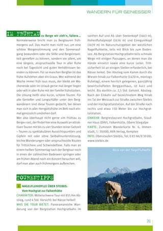 Wandern für geniesser

im Frühtau zu Berge wir zieh’n, fallera ...
Normalerweise bricht man zu Bergtouren frühmorgens auf. Das macht man nicht nur, um eine
schöne Morgenstimmung und den Sonnenaufgang bewundern oder die Stille und Bergeinsamkeit genießen zu können, sondern vor allem, um
eine längere, anspruchsvolle Tour in aller Ruhe
noch bei Tageslicht und guten Verhältnissen beenden zu können. Für so manchen Bergfan ist das
frühe Aufstehen aber ein Graus. Wer während der
Woche immer früh raus muss, der bleibt am Wochenende oder im Urlaub gerne mal länger liegen
oder will in aller Ruhe mit der Familie frühstücken.
Die Lösung heißt also kurze, schöne Touren. Für
alle Genießer und Langschläfer unter den Bergwanderern sind diese Touren gedacht, bei denen
man sich in aller Herrgottsfrühe im Bett noch einmal genüsslich umdrehen darf.
Wer also überhaupt nicht gerne »im Frühtau zu
Berge« rast, der findet hier eine Auswahl an attraktiven Touren mit bis zu vier Stunden reiner Gehzeit
– Touren zu spektakulären Aussichtspunkten und
Gipfeln mit oder ohne Seilbahnunterstützung,
leichte Wanderungen oder anspruchsvolle Routen
für Trittsichere und Schwindelfreie. Falls man an
einem heißen Sommertag nach der Bergtour noch
in einen der zahlreichen Badeseen springen oder
am frühen Abend noch ein Konzert besuchen will,
darf man aber auch frühmorgens aufbrechen.

sanften Auf und Ab über Seelenkopf (1663 m),
Hohenfluhalpkopf (1636 m) und Eineguntkopf
(1639 m) im Naturschutzgebiet der westlichen
Nagelfluhkette, teils mit Blick bis zum Bodensee. Ab Bergstation Hochgratbahn teils schmale
Wege mit einigen Passagen, an denen man die
Hände einsetzt sowie eine kurze Leiter. Tritt­
sicherheit ist an einigen Stellen erforderlich, bei
Nässe heikel. Der Abstieg vom Kamm durch die
Wiesen hinab zur Falkenhütte (1420 m, montags
Ruhetag), einem herrlich gelegenen, ganzjährig
bewirtschafteten Berggasthaus, ist kurz und
leicht. Bis dorthin ca. 2,5 Std. Gehzeit. Abstieg:
Nach der Einkehr auf bezeichnetem Weg hinab
ins Tal der Weissach zur Straße zwischen Steibis
und der Hochgrattalstation. Auf der Straße nach
rechts und etwa 150 Meter bis zur Hochgrattalstation.
Einkehr: Bergrestaurant Hochgratbahn, Staufner Haus (DAV), Falkenhütte, Obere Stiegalpe
Karte: Zumstein Wanderkarte Nr. 6, Immenstadt, 1 : 30 000, AVA-Verlag, Kempten
Info: Oberstaufen-Steibis, Tel. 0 83 86/9 30 00;
www.steibis.de
Blick von der Nagelfluhkette

Tourentipps
1  agelfluhIdylle über Steibis:
N

Vom Hochgrat zur Falkenhütte
Charakter: Mittelschwere Tour mit 855 Hm Abstieg, rund 4 Std. Vorsicht: bei Nässe heikel!
Was die Tour bietet: Panoramareiche Wanderung von der Bergstation Hochgratbahn im

31

 