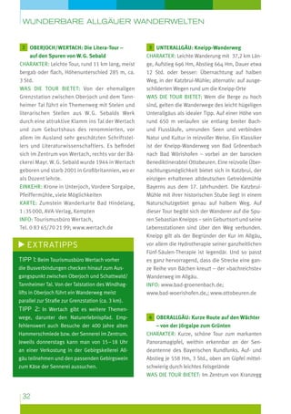 wunderbare Allgäuer Wanderwelten

2  berjoch/Wertach: Die Litera-Tour –
O

auf den Spuren von W. G. Sebald
Charakter: Leichte Tour, rund 11 km lang, meist
bergab oder flach, Höhenunterschied 285 m, ca.
3 Std.
Was die Tour bietet: Von der ehemaligen
Grenzstation zwischen Oberjoch und dem Tannheimer Tal führt ein Themenweg mit Stelen und
literarischen Stellen aus W. G. Sebalds Werk
durch eine attraktive Klamm ins Tal der Wertach
und zum Geburtshaus des renommierten, vor
allem im Ausland sehr geschätzten Schriftstellers und Literaturwissenschaftlers. Es befindet
sich im Zentrum von Wertach, rechts vor der Bäckerei Mayr. W. G. Sebald wurde 1944 in Wertach
geboren und starb 2001 in Großbritannien, wo er
als Dozent lehrte.
Einkehr: Krone in Unterjoch, Vordere Sorgalpe,
Pfeiffermühle, viele Möglichkeiten
Karte: Zumstein Wanderkarte Bad Hindelang,
1 : 35 000, AVA-Verlag, Kempten
Info: Tourismusbüro Wertach,
Tel. 0 83 65/70 21 99; www.wertach.de

Extratipps
Tipp 1: Beim Tourismusbüro Wertach vorher
die Busverbindungen checken hinauf zum Ausgangspunkt zwischen Oberjoch und Schattwald/
Tannheimer Tal. Von der Talstation des Windhaglifts in Oberjoch führt ein Wanderweg meist

3 
unterallgäu: Kneipp-Wanderweg
Charakter: Leichte Wanderung mit 37,2 km Länge, Aufstieg 696 Hm, Abstieg 664 Hm, Dauer etwa
12 Std. oder besser: Übernachtung auf halben
Weg, in der Katzbrui-Mühle; alternativ: auf ausgeschilderten Wegen rund um die Kneipp-Orte
Was die Tour bietet: Wem die Berge zu hoch
sind, gelten die Wanderwege des leicht hügeligen
Unterallgäus als idealer Tipp. Auf einer Höhe von
rund 650 m verlaufen sie entlang breiter Bachund Flussläufe, umrunden Seen und verbinden
Natur und Kultur in reizvoller Weise. Ein Klassiker
ist der Kneipp-Wanderweg von Bad Grönenbach
nach Bad Wörishofen – vorbei an der barocken
Benediktinerabtei Ottobeuren. Eine reizvolle Übernachtungsmöglichkeit bietet sich in Katzbrui, der
einzigen erhaltenen altdeutschen Getreidemühle
Bayerns aus dem 17. Jahrhundert. Die KatzbruiMühle mit ihrer historischen Stube liegt in einem
Naturschutzgebiet genau auf halbem Weg. Auf
dieser Tour begibt sich der Wanderer auf die Spuren Sebastian Kneipps – sein Geburtsort und seine
Lebensstationen sind über den Weg verbunden.
Kneipp gilt als der Begründer der Kur im Allgäu,
vor allem die Hydrotherapie seiner ganzheitlichen
Fünf-Säulen-Therapie ist legendär. Und so passt
es ganz hervorragend, dass die Strecke eine ganze Reihe von Bächen kreuzt – der »bachreichste«
Wanderweg im Allgäu.
Info: www.bad-groenenbach.de;
www.bad-woerishofen.de,; www.ottobeuren.de

parallel zur Straße zur Grenzstation (ca. 3 km).

Tipp 2: In Wertach gibt es weitere Themenwege, darunter den Naturerlebnispfad. Emp-

4  berallgäu: Kurze Route auf den Wächter
O

fehlenswert auch Besuche der 400 Jahre alten

– von der Jörgalpe zum Grünten
Charakter: Kurze, schöne Tour zum markanten
Panoramagipfel, weithin erkennbar an der Sendeantenne des Bayerischen Rundfunks. Auf- und
Abstieg je 558 Hm, 3 Std., oben am Gipfel mittelschwierig durch leichtes Felsgelände
Was die Tour bietet: Im Zentrum von Kranzegg

Hammerschmiede bzw. der Sennerei im Zentrum.
Jeweils donnerstags kann man von 15 – 18 Uhr
an einer Verkostung in der Gebirgskellerei Allgäu teilnehmen und den passenden Gebirgswein
zum Käse der Sennerei aussuchen.

32

 