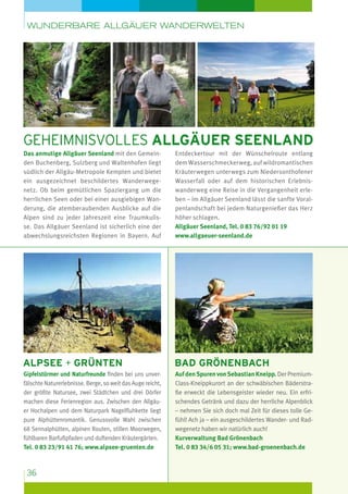 wunderbare Allgäuer Wanderwelten

Geheimnisvolles Allgäuer Seenland
Das anmutige Allgäuer Seenland mit den Gemeinden Buchenberg, Sulzberg und Waltenhofen liegt
südlich der Allgäu-Metropole Kempten und bietet
ein ausgezeichnet beschildertes Wanderwegenetz. Ob beim gemütlichen Spaziergang um die
herrlichen Seen oder bei einer ausgiebigen Wanderung, die atemberaubenden Ausblicke auf die
Alpen sind zu jeder Jahreszeit eine Traumkulisse. Das Allgäuer Seenland ist sicherlich eine der
abwechslungsreichsten Regionen in Bayern. Auf

Entdeckertour mit der Wünschelroute entlang
dem Wasserschmeckerweg, auf wildromantischen
Kräuterwegen unterwegs zum Niedersont­ ofener
h
Wasserfall oder auf dem historischen Erlebniswanderweg eine Reise in die Vergangenheit erleben – im Allgäuer Seenland lässt die sanfte Voralpenlandschaft bei jedem Naturgenießer das Herz
höher schlagen.
Allgäuer Seenland, Tel. 0 83 76/92 01 19
www.allgaeuer-seenland.de

Alpsee + Grünten

bad Grönenbach

Gipfelstürmer und Naturfreunde finden bei uns unverfälschte Naturerlebnisse. Berge, so weit das Auge reicht,
der größte Natursee, zwei Städtchen und drei Dörfer
machen diese Ferienregion aus. Zwischen den Allgäuer Hochalpen und dem Naturpark Nagelfluhkette liegt
pure Alphüttenromantik. Genussvolle Wahl zwischen
68 Sennalp­ ütten, alpinen Routen, stillen Moorwegen,
h
fühlbaren Barfußpfaden und duftenden Kräutergärten.
Tel. 0 83 23/91 41 76; www.alpsee-gruenten.de

Auf den Spuren von Sebastian Kneipp. Der PremiumClass-Kneippkurort an der schwäbischen Bäderstraße erweckt die Lebensgeister wieder neu. Ein erfrischendes Getränk und dazu der herrliche Alpenblick
– nehmen Sie sich doch mal Zeit für dieses tolle Gefühl! Ach ja – ein ausgeschildertes Wander- und Radwegenetz haben wir natürlich auch!
Kurverwaltung Bad Grönenbach
Tel. 0 83 34/6 05 31; www.bad-groenenbach.de

36

 
