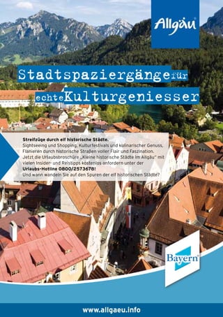 Stadtspaziergängefür
echteKulturgeniesser
Streifzüge durch elf historische Städte.
Sightseeing und Shopping, Kulturfestivals und kulinarischer Genuss,
Flanieren durch historische Straßen voller Flair und Faszination.
Jetzt die Urlaubsbroschüre „Kleine historische Städte im Allgäu“ mit
vielen Insider- und Reistipps kostenlos anfordern unter der
Urlaubs-Hotline 0800/2573678!
Und wann wandeln Sie auf den Spuren der elf historischen Städte?

www.allgaeu.info

 