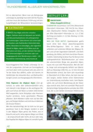 wunderbare Allgäuer Wanderwelten

Ort zu übernachten. Wenn man als Kleingruppe
unterwegs ist, benötigt man mehr Zeit für Pausen,
und man muss die Ausdauer, Erfahrung und Leis­
tungsfähigkeit der Mitwanderer berücksichtigen.

Extratipp
E-Bikes: Das Allgäu wird eine »movelo«Region. Dahinter steckt ein Netzwerk von Verleihund Akkuwechselstationen mit umfangreichen
Serviceleistungen. Gäste können sich schon bald
bei Hoteliers oder Radhändlern Elektrofahrräder
leihen. Besonders im Unterallgäu, aber eigentlich
überall im Allgäu, eignen sich E-Bikes auch als
Alternative zum Auto, um den nächsten See oder
eine Sehenswürdigkeit zu erreichen oder zum
Ausgangspunkt einer Wanderung zu radeln – mit
freundlicher Unterstützung. www.movelo.de

Ausschlaggebend fürs Tempo unterwegs ist immer der Langsamste. Und wer am Sonntagabend
von hoch oben nicht zuschauen will, wie unten im
Tal der letzte Bus abfährt, sollte sich bereits im
Vorfeld über die relevanten Bus- und Bahnverbindungen zurück zum Ausgangspunkt informieren.
Viele Regionen der Allgäuer Alpen sind geschützt, es sollte aber selbstverständlich sein,
sich überall in den Bergen an die wichtigsten Regeln zum Schutz der Natur zu halten: bitte keinen
Müll wegwerfen, keine Nistplätze oder Ameisenhaufen zerstören, keine geschützten Pflanzen
pflücken. Beim Wandern sollte man auf den Wegen und Steigen bleiben und nicht durch Abkürzer
die Erosion fördern.
Wer dies berücksichtigt, der ist nicht nur ein gern
gesehener Gast in den Bergen, sondern er wird
in den Allgäuer Alpen genau das finden, was er
braucht und sucht: seine eigenen Wege zum Glück
– ob anspruchsvoll oder leicht, ob kurz oder lang.
Das Angebot der Allgäuer Alpen ist unendlich groß.

42

Tourentipps
1  berstdorf:
O

Höfats-Ostgipfel (2259 m)
Charakter: Gesamttour: 1472 Hm; Bikestrecke
Oberstdorf – Käseralpe: 590 Hm/26 km, Käser­
alpe – Älpelesattel – Höfats – Ostgipfel: 852 Hm;
per Bike Oberstdorf – Käseralpe ca. 1,5 – 2 Std.
Aufstieg zum Gipfel: 2 – 2,5 Std. Abstieg: 1,5 Std.
Abfahrt 1 Std.
Was die Tour bietet: Spektakulärer geht’s
kaum ohne Seil: Diese abwechslungsreiche
Bike-  Hike-Tagestour führt in einen der
wildesten und schönsten Winkel der Allgäuer Alpen und auf den legendären Edelweiß- und Steilgrasberg, die Höfats, mit ihrem herrlichen Panoramablick. Gleichzeitig ist diese Tour für Kenner eine
außergewöhnliche Botanikexkursion auf einen
der artenreichsten Berge des gesamten Alpenraums mit rund 400 Pflanzenarten. Wer die steile, lange und anstrengende Anfahrt von Oberstdorf zur Käseralpe (590 Hm, ca. 12 km) mit dem
Mountainbike scheut, der kann sich neuerdings
in Oberstdorf ein E-Bike leihen, bei dem man an
den langen, steilen Stellen einen Elektromotor
zur Unterstützung zuschalten kann. Vom Älpele­
sattel, der auf einem Wanderweg ab der Käser­
alpe erreicht wird, führt ein schmaler Pfad durch
die berüchtigte Steilgrasflanke und über den SSOGrat, der zu den beiden leichtesten Höfatsrouten

Edelweiß

 