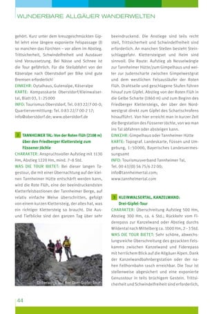 wunderbare Allgäuer Wanderwelten

gehört. Kurz unter dem kreuzgeschmückten Gipfel lehrt eine längere exponierte Felspassage (I)
so manchen das Fürchten – vor allem im Abstieg.
Trittsicherheit, Schwindelfreiheit und Ausdauer
sind Voraussetzung. Bei Nässe und Schnee ist
die Tour gefährlich. Für die Steilabfahrt von der
Käseralpe nach Oberstsdorf per Bike sind gute
Bremsen erforderlich!
Einkehr: Oytalhaus, Gutenalpe, Käseralpe
Karte: Kompasskarte Oberstdorf/Kleinwalsertal, Blatt 03, 1 : 25 000
Info: Tourismus Oberstdorf, Tel. 0 83 22/7 00-0;
Quartiervermittlung: Tel. 0 83 22/7 00-2 17;
info@oberstdorf.de; www.oberstdorf.de

2  annheimer Tal: Von der Roten Flüh (2108 m)
T

über den Friedberger Klettersteig zum
Füssener Jöchle
Charakter: Anspruchsvoller Aufstieg mit 1130
Hm, Abstieg 1220 Hm, mind. 7–8 Std.
Was die Tour bietet: Bei dieser langen Tagestour, die mit einer Übernachtung auf der kleinen Tannheimer Hütte entschärft werden kann,
wird die Rote Flüh, eine der beeindruckendsten
Kletterfelsbastionen der Tannheimer Berge, auf
relativ einfache Weise überschritten, gefolgt
von einem kurzen Klettersteig, der alles hat, was
ein richtiger Klettersteig so braucht. Die Ausund Tiefblicke sind den ganzen Tag über sehr

Unterwegs auf der Drei-Gipfel-Tour

44

beeindruckend. Die Anstiege sind teils recht
steil, Trittsicherheit und Schwindelfreiheit sind
erforderlich. An manchen Stellen besteht Steinschlaggefahr. Klettersteigset und Helm sind
sinnvoll. Die Route: Aufstieg ab Nesselwängle
zur Tannheimer Hütte/zum Gimpelhaus und weiter zur Judenscharte zwischen Gimpelwestgrat
und dem westlichen Felsausläufer der Roten
Flüh. Drahtseile und geschlagene Stufen führen
hinauf zum Gipfel. Abstieg von der Roten Flüh in
die Gelbe Scharte (1860 m) und zum Beginn des
Friedberger Klettersteigs, der über den Nordwestgrat direkt zum Gipfel des Schartschrofens
hinaufführt. Von hier erreicht man in kurzer Zeit
die Bergstation des Füssener Jöchle, von wo man
ins Tal abfahren oder absteigen kann.
Einkehr: Gimpelhaus oder Tannheimer Hütte
Karte: Topograf. Landeskarte, Füssen und Umgebung, 1 : 50 000, Bayerisches Landesvermessungsamt
Info: Tourismusverband Tannheimer Tal,
Tel. 00 43/(0) 56 75/6 22 00;
info@tannheimertal.com;
www.tannheimertal.com

3  leinwalsertal, Kanzelwand:
K

Drei-Gipfel-Tour
Charakter: Überschreitung Aufstieg 500 Hm,
Abstieg 300 Hm, ca. 4 Std.; Rückkehr vom Fiderepass zur Kanzelwand oder Abstieg durchs
Wildental nach Mittelberg ca. 1000 Hm, 2 – 3 Std.
Was die Tour bietet: Sehr schöne, abwechslungsreiche Überschreitung des gezackten Felskamms zwischen Kanzelwand und Fiderepass
mit herrlichem Blick auf die Allgäuer Alpen. Dank
der Kanzelwandbahnbergstation oder der nahen Fellhornbahn rasch erreichbar. Die Tour ist
stellenweise abgesichert und eine exponierte
Genuss­ our in teils brüchigem Gestein. Trittsit
cherheit und Schwindelfreiheit sind erforderlich,

 