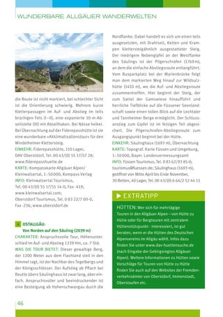 wunderbare Allgäuer Wanderwelten

Blick vom Säuling

die Route ist nicht markiert, bei schlechter Sicht
ist die Orientierung schwierig. Mehrere kurze
Kletterpassagen im Auf- und Abstieg im teils
brüchigen Fels (I – II), eine exponierte 10-m-Abseilstelle (III) mit Abseilhaken. Bei Nässe heikel.
Bei Übernachtung auf der Fiderepasshütte ist sie
eine wunderbare »Akklimatisationstour« für den
Mindelheimer Klettersteig.
Einkehr: Fiderepasshütte, 110 Lager,
DAV Oberstdorf, Tel. 00 43/(0) 55 17/57 28;
www.fiderepasshuette.de
Karte: Kompasskarte Allgäuer Alpen/
Kleinwalsertal, 1 : 50 000, Kompass Verlag
Info: Kleinwalsertal Tourismus,
Tel. 00 43/(0) 55 17/51 14-0, Fax -419;
www.kleinwalsertal.com;
Oberstdorf Tourismus, Tel. 0 83 22/7 00-0,
Fax -236; www.oberstdorf.de

Nordflanke. Dabei handelt es sich um einen teils
ausgesetzten, mit Drahtseil, Ketten und Krampen klettersteigähnlich ausgestatteter Steig.
Der niedrigere Nebengipfel an der Westflanke
des Säulings ist der Pilgerschrofen (1769 m),
an dem die einfache Abstiegsroute entlangführt.
Vom Busparkplatz bei der Marienbrücke folgt
man dem markierten Weg hinauf zur Wildsulzhütte (1410 m), wo die Auf- und Abstiegsroute
zusammentreffen. Hier beginnt der Steig, der
zum Sattel der Gamswiese hinaufführt und
herrliche Tiefblicke auf die Füssener Seenlandschaft sowie einen tollen Blick auf die Lechtaler
und Tannheimer Berge ermöglicht. Der Schluss­
anstieg zum Gipfel ist im felsigen Teil abgesichert. Die Pilgerschrofen-Abstiegsroute zum
Ausgangspunkt beginnt bei der Hütte.
Einkehr: Säulinghaus (1693 m), Übernachtung
Karte: Topograf. Karte Füssen und Umgebung,
1 : 50 000, Bayer. Landesvermessungsamt
Info: Füssen Tourismus, Tel. 0 83 62/93 85-0;
tourismus@fuessen.de; Säulinghaus (1693 m),
geöffnet von Mitte April bis Ende November,
30 Betten, 40 Lager, Tel. 00 43/(0) 6 64/2 52 44 15

Extratipp
Hütten: Wer sich für mehrtägige
Touren in den Allgäuer Alpen – von Hütte zu

4 Ostallgäu:

Von Norden auf den Säuling (2039 m)
Charakter: Anspruchsvolle Tour, Höhenunterschied im Auf- und Abstieg 1239 Hm, ca. 7 Std.
Was die Tour bietet: Dieser gewaltige Berg,
der 1200 Meter aus dem Flachland steil in den
Himmel ragt, ist der Nachbar des Tegelbergs und
der Königsschlösser. Der Aufstieg ab Pflach bei
Reutte übers Säulinghaus ist zwar lang, aber einfach. Anspruchsvoller und beeindruckender ist
eine Besteigung ab Hohenschwangau durch die

46

Hütte oder für Bergtouren mit zentralem
Hüttenstützpunkt - interessiert, ist gut
beraten, wenn er die Hütten des Deutschen
Alpenvereins im Allgäu wählt. Infos dazu
finden Sie unter www.dav-huettensuche.de
(nach Eingabe der Gebirgsregion Allgäuer
Alpen). Weitere Informationen zu Hütten sowie
Vorschläge für Touren von Hütte zu Hütte
finden Sie auch auf den Websites der Fremdenverkehrsämter von Oberstdorf, Immenstadt,
Oberstaufen etc.

 