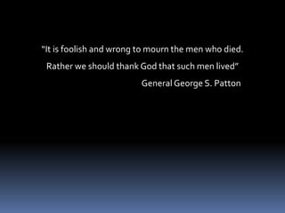 “It is foolish and wrong to mourn the men who died.Rather we should thank God that such men lived”                                                    General George S. Patton