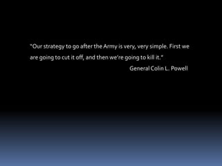 “Our strategy to go after the Army is very, very simple. First we are going to cut it off, and then we’re going to kill it.”                                                                                 General Colin L. Powell