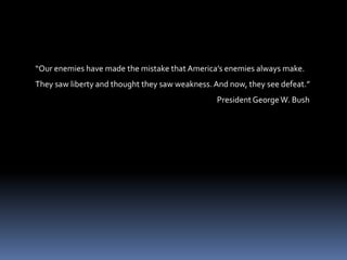 “Our enemies have made the mistake that America’s enemies always make.  They saw liberty and thought they saw weakness. And now, they see defeat.”                                                                                                        President George W. Bush