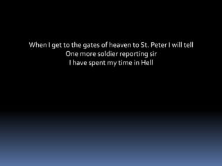 When I get to the gates of heaven to St. Peter I will tellOne more soldier reporting sirI have spent my time in Hell
