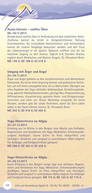 12 Info und Anmeldung täglich 8–20 Uhr: Tel. 08361 - 92530 - 0
Asana Intensiv – sanftes Üben
08.-10.11.2013
Gerade durch sanftes Üben in Verbindung mit dem natürlichen Atem-
rhythmus kannst du leicht in fortgeschrittenere Stellung
hineinkommen. Du entwickelst Konzentration und Achtsamkeit,
kannst dir innerer Vorgänge bewusster werden und den Fluss
der Lebensenergie in dir spüren. Dadurch eröffnet sich dir ein
intuitiver Zugang zu den Asanas. Täglich 4-6 Stunden Asanas,
ergänzt durch Meditation und Mantra-Singen., SL: Shivakami Bretz.
MZ 159 €; DZ 189 €; EZ 219 €.
Umgang mit Ärger und Angst
24.-29.11.2013
Ärger und Angst gehören zu den zerstörerischsten und lähmendsten
Emotionen. Du lernst ihren Ursprung kennen und praktizierst Techni-
ken, um mit ihnen umzugehen bzw. sie zu überwinden. Übungen aus
allen Aspekten des Yoga schließen Selbstanalyse, Einstellungsände-
rung, spezielle Meditationstechniken, geistige Neu-Programmierung,
Affirmationen, Visualisierung, spezielle Atem- und Entspannungs-
techniken und mehr ein. Dieser Workshop verspricht Dir keine
Wunder, sondern gibt Dir solide Techniken, damit Du Dein Leben
selbst in die Hand nehmen kannst. SL: Shivakami Bretz.
MZ 342 €; DZ 416 €; EZ 492 €.
Yoga-Winterferien im Allgäu
22.-27.12.2013
Erholung pur im Winter in den Bergen: eine Woche zum Aufladen,
Regenerieren und Verwöhnen mit Yoga, Meditation, Schneewande-
rungen/ Ausflügen, Sauna (nicht im Preis inbegriffen) und
Vorträgen; Skifahren und Langlauf in unmittelbarer Nähe möglich.
Für Anfänger und Fortgeschrittene geeignet.
MZ 288 €; DZ 362 €; EZ 439 €.
Yoga-Winterferien im Allgäu
24.-26.12.2013
Kurze Erholung in den Bergen: einige Tage zum Aufladen, Regene-
rieren und Verwöhnen mit Yoga, Meditation, Schneewanderungen/
Ausflügen, Sauna (nicht im Preis inbegriffen) und Vorträgen;
Skifahren und Langlauf in unmittelbarer Nähe möglich. Für Anfänger
und Fortgeschrittene geeignet. MZ 115 €; DZ 145 €; EZ 175 €.
 