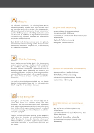 Die klassische Eingangspost, Faxe und eingehende E-Mails
müssen üblicherweise in einem ersten Schritt gelesen, erfasst
und zugeordnet werden, bevor sie durch den zuständigen Mit-
arbeiter weiterverarbeitet werden. Der Einsatz von scanview®
spart bei der Belegerfassung Zeit und legt alle Dateien zentral
und strukturiert ab. Die Ablage der digitalen bzw. digitalisierten
Dokumente erfolgt nach einer manuellen oder automatischen
Indexierung und Klassifizierung.
Durch die integrierte Barcodeerkennung sowie eine optionale,
automatisierte Freiformerkennung werden die Dokumenten-
Informationen automatisch ausgelesen und zur Klassifizierung
des Dokumentes verwendet.
	 Erfassung
	 E-Mail-Archivierung
Immer häufiger werden Verträge über E-Mail abgeschlossen
und/oder wichtige Daten per E-Mail übermittelt. Entsprechend
der rechtlichen Aufbewahrungspflichten und Compliance-
Richtlinien archiviert scanview®
alle E-Mails revisionssicher. Die
Archivierung kann sowohl automatisch vom Server als auch
manuell vom Client aus erfolgen. Bei der serverseitigen Archi-
vierung erfolgt eine automatische Indexierung aller eingehen-
den E-Mails anhand der Absender-/ Empfänger- und Betreffin-
formationen.
Eine moderne Verschlüsselungstechnologie und eine digitale
Signatur schützen darüber hinaus alle ein- und ausgehenden
E-Mails und prüfen die Identität des Absenders.
Heute gibt es fast niemanden mehr, der nicht täglich mit Mi-
crosoft Office arbeitet. Auch scanview®
verfügt daher selbst-
verständlich über eine Office-Integration, womit der Benutzer
direkt aus der Office-Anwendung archivieren und recherchieren
kann. Bei der Archivierung werden die Dokumente zentral und
revisionssicher abgelegt und sind damit jederzeit für jeden Be-
rechtigten zugänglich.
Da jedes bearbeitete Dokument als neue Version gespeichert
wird, erkennt der Anwender bei anschließender Recherche
schnell die aktuellste Version. Die Recherche mit scanview®
führt darüber hinaus zu exakteren Ergebnissen als die einfache
Suche nach Dateinamen, da die Dokumente klassifiziert wer-
den können.
	 Office-Integration
Zeit sparen bei der Belegerfassung
•	 Leistungsfähige Texterkennung durch
integrierbare OCR, ICR-Lösung
•	 Automatische und manuelle Klassifizierung von
Dokumenten
•	 Optionale Freiformerkennung
•	 Integrierte Volltextdatenbank
Geschützte und revisionssicher archivierte E-Mails
•	 Revisionssichere E-Mail-Archivierung
•	 Sicherheit durch Verschlüsselung
•	 Authentifizierung durch digitale Signatur
•	 Automatische Indexierung
Komfortable Recherche und Archivierung aus
Office
•	 Recherche und Archivierung direkt aus
Office heraus
•	 Zentrale und revisionssichere Archivierung aller
Office-Dokumente
•	 Keine lokale Datenablage notwendig
•	 Schnelleres Auffinden von Dateien durch
Indexierung
 