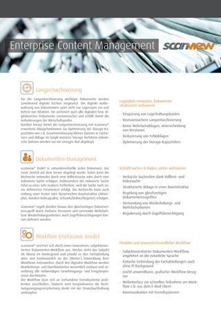 Enterprise Content Management
	 Langzeitarchivierung
	 Dokumenten-Management
Für die Langzeitarchivierung wichtiger Dokumente werden
zunehmend digitale Archive eingesetzt. Die digitale Aufbe-
wahrung von Dokumenten spart nicht nur Lagerraum ein und
befreit von Altakten. Sie archiviert auch alle digitalen bzw. di-
gitalisierten Dokumente revisionssicher und erfüllt damit die
Anforderungen der Wirtschaftsprüfer.
Darüber hinaus bietet die Langzeitarchivierung mit scanview®
erweiterte Ablagefunktionen zur Optimierung der Storage-Ka-
pazitäten wie z.B. Zusammenfassung kleiner Dateien in Contai-
nern und Ablage im Single Instance Storage Verfahren (identi-
sche Dateien werden nur ein einziges Mal abgelegt).
scanview®
findet in sekundenschnelle jedes Dokument, das
zuvor zentral auf dem Server abgelegt wurde. Dabei kann die
Recherche entweder durch eine Volltextsuche oder durch eine
indexierte Suche erfolgen. Insbesondere die indexierte Suche
führt zu einer sehr exakten Trefferliste, weil die Suche nach zu-
vor definierten Parametern erfolgt. Die Recherche kann auch
entlang einer festen oder dynamischen Baumstruktur (Akten-
plan, Kunden-Auftragsakte, Schrank/Ordner/Register) erfolgen.
scanview®
regelt darüber hinaus den gleichzeitigen Dokumen-
tenzugriff durch mehrere Personen und vermeidet Mehrfach-
bzw. Wiederholungsarbeiten. Auch Zugriffsberechtigungen kön-
nen definiert werden.
	 Workflow (metasonic inside)
scanview®
zeichnet sich durch einen innovativen, subjektorien-
tierten Dokumenten-Workflow aus. Hierbei steht das Subjekt
als Akteur im Vordergrund und erlaubt es den Fachabteilung
aktiv und kontinuierlich an der (Weiter-) Entwicklung ihrer
Workflows mitzuwirken. Durch den digitalen Workflow werden
Bearbeitungs- und Durchlaufzeiten wesentlich verkürzt und zu-
verlässig alle notwendigen Genehmigungs- und Freigabepro-
zesse durchlaufen.
Der Workflow lässt sich an vorhandene Fremdsysteme prob-
lemlos anschließen. Dadurch wird beispielsweise die Rech-
nungseingangsverarbeitung direkt mit der Finanzbuchhaltung
verknüpfen.
Lagerplatz einsparen, Dokumente
strukturiert archivieren
•	 Einsparung von Lagerhaltungskosten
•	 Revisionssichere Langzeitarchivierung
•	 Keine Mehrfachablagen, Unterscheidung
von Versionen
•	 Reduzierung von Fehlablagen
•	 Optimierung der Storage-Kapazitäten
Schnell suchen & finden, sicher archivieren
•	 Verkürzte Suchzeiten dank Volltext- und
Indexsuche
•	 Strukturierte Ablage in einer Baumstruktur
•	 Regelung von gleichzeitigen
Dokumentenzugriffen
•	 Vermeidung von Wiederholungs- und
Mehrfacharbeiten
•	 Regulierung durch Zugriffsberechtigung
Flexibler und anwenderfreundlicher Workflow
•	 Subjektorientierter Dokumenten-Workflow,
angelehnt an die natürliche Sprache
•	 	Einfache Einbindung der Fachabteilungen auch
ohne IT-Background
•	 	Leicht anwendbarer, grafischer Workflow-Desig-
ner
•	 	Webinterface zur schnellen Teilnahme am Work-
flow z.B. aus dem E-Mail-Client
•	 Kommunikation mit Fremdsystemen
®
 