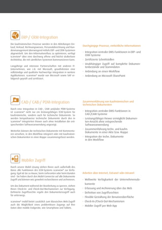 ERP-/ CRM-Integration
Die kaufmännischen Prozesse werden in den Abteilungen Ein-
kauf, Verkauf, Rechnungswesen, Personalabrechnung und Kun-
denmanagement überwiegend mittels ERP- und CRM-Systemen
abgewickelt. Um den Informationsfluss zu optimieren, verfügt
scanview®
über eine durchweg offene und höchst skalierbare
Architektur, die mit sämtlichen Systemen kommunizieren kann.
Langjährige und intensive Partnerschaften mit anderen IT-
Unternehmen, wie z.B. mit Microsoft, gewährleisten eine
vollständige und qualitativ hochwertige Integration in weitere
Applikationen. scanview®
wurde von Microsoft sowie SAP er-
folgreich geprüft und zertifiziert.
	 CAD-/ CAB-/ PDM-Integration
Durch eine Integration in CAD-, CAM und/oder PDM-Systeme
ist scanview®
nicht nur ein leistungsfähiges ECM-System für
kaufmännische, sondern auch für technische Dokumente. So
werden beispielsweise technische Dokumente durch den in
scanview®
integrierten Viewer auch ohne Installation der ent-
sprechenden Softwareanwendung angezeigt.
Weiterhin können die technischen Dokumente mit Kommenta-
ren versehen, in den Workflow integriert oder mit kaufmänni-
schen Dokumenten in einer Mappe zusammengefasst werden.
	 Mobiler Zugriff
Durch unsere Mobil Lösung stehen Ihnen auch außerhalb des
Büros alle Funktionen des ECM-Systems scanview®
zur Verfü-
gung. Egal ob Sie zu Hause, beim Lieferanten oder beim Kunden
sind - Sie haben durch den Mobil-Connector auf alle Dokumente
Zugriff und können wie gewohnt recherchieren und archivieren.
Um das Dokument während der Bearbeitung zu sperren, stehen
Ihnen Check-In- und Check-Out-Mechanismen zur Verfügung.
Definierte Zugriffsrechte regeln den Dokumentenzugriff auch
für unterwegs.
scanview®
mobil bietet zusätzlich zum klassischen Web-Zugriff
auch die Möglichkeit eines problemlosen Zugangs auf Ihre
Daten über mobile Endgeräte, wie Smartphone und Tablets.
Durchgängige Prozesse, einheitliche Informationen
•	 Integration zentraler DMS-Funktionen in ERP- und
CRM-Systeme
•	 Zertifizierte Schnittstellen
•	 Unabhängiger Zugriff auf komplette Dokumen-
tenbestände und Stammdaten
•	 Anbindung an einen Workflow
•	 Anbindung an Microsoft SharePoint
Zusammenführung von kaufmännischen und
technischen Dokumenten
•	 Integration zentraler DMS-Funktionen in
CAD-/CAM-Systeme
•	 Leistungsfähiger Viewer ermöglicht Dokumen-
ten-Ansicht ohne entsprechende
Softwareanwendung
•	 Zusammenführung techn. und kaufm.
Dokumente in einer Akte bzw. Mappe
•	 Integration der techn. Dokumente
in den Workflow
Arbeiten über Internet, Extranet oder Intranet
•	 Weltweite Verfügbarkeit der Unternehmensdo-
kumente
•	 Erfassung und Archivierung über das Web
•	 Definition von Zugriffsrechten
•	 Flexible Gestaltung der Benutzeroberfläche
•	 Check-In-/Check-Out-Mechanismen
•	 Mobiler Zugriff per Web-App
 