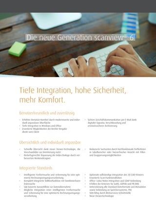 Tiefe Integration, hohe Sicherheit,
mehr Komfort.
•	 Erhöhter Benutzer-Komfort durch modernisierte und indivi-
duell anpassbare Oberfläche
•	 Tiefe Integration in Windows und Office
•	 Erweiterte Möglichkeiten der Rechte-Vergabe
direkt vom Client
•	 Sichere Geschäftskommunikation per E-Mail dank
digitaler Signatur, Verschlüsselung und
revisionssicherer Archivierung
Benutzerfreundlich und zuverlässig
•	 Schnelle Übersicht dank neuer Viewer-Technologie, die
Vorschaubilder zur Orientierung nutzt
•	 Bedarfsgerechte Anpassung der Index-Dialoge durch ver-
besserten Maskendesigner
•	 Reduzierte Suchzeiten durch hochfunktionale Trefferlisten
in tabellarischer oder hierarchischer Ansicht mit Filter-
und Gruppierungsmöglichkeiten
Übersichtlich und individuell anpassbar
•	 Intelligente Freiformsuche und –erkennung für eine opti-
mierte Rechnungseingangsverarbeitung
•	 Komplett integrierte Volltextfunktion mit kombinierbarer
Indexsuche
•	 SQL-basierte Auswahlliste zur Datenübernahme
•	 Mögliche Integration einer intelligenten Freiformsuche
und –erkennung für eine optimierte Rechnungseingangs­
verarbeitung
•	 Optionale vollständige Integration des 3D CAD-Viewers
•	 Erweiterte Scan-Funktionalitäten
•	 Office- Lotus Notes Integration und LDAP Anbindung
•	 Erfüllen der Kriterien für GoBS, GDPdU und PK-DML
•	 Unterstützung alle Standard-Dateiformate und Metadaten
sowie Anbindung an Speichersysteme, PKI
•	 SOA-fähig durch Webservices-Schnittstelle
•	 Neue Viewertechnologie
Integrierte Standards
Die neue Generation scanview®
6
 