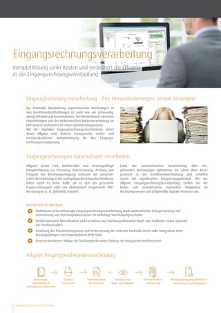 Eingangsrechnungsverarbeitung2
Eingangsrechnungsverarbeitung - Ihre Herausforderungen, unsere Lösungen!
Die manuelle Bearbeitung papierbasierter Rechnungen in
den Kreditorenbuchhaltungen ist nach wie vor aufwendig,
wenig effizient und kostenintensiv. Der Medienbruch zwischen
Papierbelegen und der elektronischen Weiterverarbeitung im
ERP-System verhindert oft einen Optimierungsprozess.
Mit der digitalen Eingangsrechnungsverarbeitung bietet
Ihnen Allgeier eine sichere, transparente, rechts- und
revisions­konforme Komplettlösung für Ihre Eingangs­
rechnungsverarbeitung.
Ihre Vorteile im Überblick:
•	 Skalierbare & beschleunigte Eingangsrechnungsverarbeitung dank automatischer Belegerfassung und
Generierung von Buchungsdatensätzen für beliebige Buchhaltungssysteme
•	 Freiformbasierte Klassiﬁkation und Extraktion von buchungsrelevanten Kopf- und Fußdaten sowie optional
der Positionszeilen
•	 Erhöhung der Prozesstransparenz und Verbesserung der internen Kontrolle durch volle Integration einer
leistungsfähigen und erweiterbaren BPM-Suite
•	 Gesetzeskonforme Ablage der buchungsrelevanten Belege im integrierten Archivsystem
Eingangsrechnungen automatisiert verarbeiten
Allgeier Eingangsrechnungsverarbeitung
Allgeier bietet eine komfortable und leistungsfähige
Komplettlösung zur Erfassung, Klassifizierung, Prüfung und
Freigabe des Rechnungseingangs inklusive der automati-
schen Verarbeitung in der nachgelagerten Finanzbuchhaltung.
Dabei spielt es keine Rolle, ob es sich um gescannte
Papier­rechnungen oder um elektronisch eingehende PDF-
Rechnungen (z. B. ZUGFeRD) handelt.
Dank der automatisierten Verarbeitung aller ein­
gehenden Rechnungen optimieren Sie einen Ihrer Kern-
prozesse in der Kreditorenbuchhaltung und schaffen
damit ein signifikantes Einsparungspotential. Mit der
Allgeier Eingangsrechnungsverarbeitung stellen Sie die
bisher sehr zeitintensiven manuellen Tätigkeiten im
Rechnungs­wesen auf zeitgemäße digitale Prozesse um.
Eingangsrechnungsverarbeitung
Komplettlösung senkt Kosten und verbessert die Effizienz
in der Eingangsrechnungsverarbeitung
Rechnungen,
Papierbelege &
elektronische Dokumente
Scannen
& Erfassen
freiformbasierte
Klassifikation
Extraktion von
Kopf- und Fußdaten
Rechnungseingangsworkflow &
Generierung von Buchungen
revisionssichere
Archivierung
Allgeier Rechnungseingangsverarbeitung
 