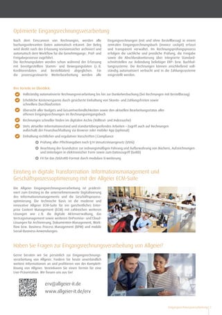 Eingangsrechnungsverarbeitung 3
Haben Sie Fragen zur Eingangsrechnungsverarbeitung von Allgeier?
Ihre Vorteile im Überblick:
•	 Vollständig automatisierte Rechnungsverarbeitung bis hin zur Dunkelverbuchung (bei Rechnungen mit Bestellbezug)
•	 Erhebliche Kostenersparnis durch gesicherte Einhaltung von Skonto- und Zahlungsfristen sowie
schnellere Durchlaufzeiten
•	 Übersicht aller Budgets und Gesamtverbindlichkeiten sowie den aktuellen Bearbeitungsstatus aller
offenen Eingangsrechnungen im Rechnungseingangsbuch
•	 Rechnungen schneller ﬁnden im digitalen Archiv (Volltext- und Indexsuche)
•	 Stets aktueller Informationsstand und standortübergreifendes Arbeiten – Zugriff auch auf Rechnungen
außerhalb der Finanzbuchhaltung via Browser oder mobiler App (optional)
•	 Einhaltung rechtlicher und regulativer Vorschriften | Compliance
•	 		 Prüfung aller Pflichtangaben nach §14 Umsatzsteuergesetz (UStG)
•	 		 Beachtung der Grundsätze zur ordnungsmäßigen Führung und Aufbewahrung von Büchern, Aufzeichnungen 	
		 und Unterlagen in elektronischer Form sowie zum Datenzugriff (GoBD)
•	 		 Fit für das ZUGFeRD-Format durch modulare Erweiterung
Optimierte Eingangsrechnungsverarbeitung
Nach dem Einscannen von Rechnungen, werden alle
buchungsrelevanten Daten automatisch erkannt. Der Beleg
wird direkt nach der Erfassung revisionssicher archiviert und
automatisch dem Workﬂow für die Genehmigungs-, Prüf- und
Freigabeprozesse zugeführt.
Die Rechnungsdaten werden schon während der Erfassung
mit bereitgestellten Stamm- und Bewegungsdaten (z. B.
Kreditorendaten und Bestelldaten) abgeglichen. Für
die prozess­gesteuerte Weiterbearbeitung werden alle
Eingangsrechnungen (mit und ohne Bestellbezug) in einem
zentralen Eingangsrechnungsbuch (invoice cockpit) erfasst
und transparent verwaltet. Im Rechnungsprüfungsprozess
erfolgen die sachliche und preis­liche Prüfung, die Freigabe
sowie die Abschlusskontierung über integrierte Standard-
schnittstellen zur Anbindung beliebiger ERP- bzw. Buchhal-
tungssysteme. Die Rechnungen können anschließend voll-
ständig automatisiert verbucht und in die Zahlungssysteme
eingestellt werden.
Einstieg in digitale Transformation: Informationsmanagement und
Geschäftsprozessoptimierung mit der Allgeier ECM-Suite
Die Allgeier Eingangsrechnungsverarbeitung ist prädesti-
niert zum Einstieg in die unternehmensweite Digitalisierung
des Informationsmanagements und die Geschäftsprozess­
optimierung. Die technische Basis ist die moderne und
innovative Allgeier ECM-Suite für ein ganzheitliches Enter-
prise Content Management (ECM) mit zahlreichen weiteren
Lösungen wie z. B. die digitale Aktenverwaltung, das
Vertrags­management sowie weiteren OnPremise- und Cloud-
Lösungen für Archivierung, Dokumenten-Management, Work-
flow bzw. Business Process Management (BPM) und mobile
Social-Business-Anwendungen.
Gerne beraten wir Sie persönlich zur Eingangsrechnungs­
verarbeitung von Allgeier. Fordern Sie heute unverbindlich
weitere Informationen an und profitieren von der Komplett­
lösung von Allgeier. Vereinbaren Sie einen Termin für eine
Live-Präsentation. Wir freuen uns aus Sie!
erv@allgeier-it.de
www.allgeier-it.de/erv
 