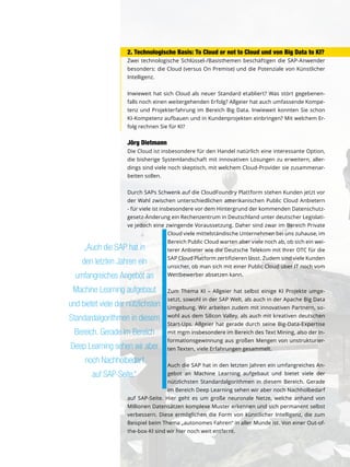 2. Technologische Basis: To Cloud or not to Cloud und von Big Data to KI?
Zwei technologische Schlüssel-/Basisthemen beschäftigen die SAP-Anwender
besonders: die Cloud (versus On Premise) und die Potenziale von Künstlicher
Intelligenz.
Inwieweit hat sich Cloud als neuer Standard etabliert? Was stört gegebenen-
falls noch einen weitergehenden Erfolg? Allgeier hat auch umfassende Kompe-
tenz und Projekterfahrung im Bereich Big Data. Inwieweit konnten Sie schon
KI-Kompetenz aufbauen und in Kundenprojekten einbringen? Mit welchem Er-
folg rechnen Sie für KI?
Jörg Dietmann
Die Cloud ist insbesondere für den Handel natürlich eine interessante Option,
die bisherige Systemlandschaft mit innovativen Lösungen zu erweitern, aller-
dings sind viele noch skeptisch, mit welchem Cloud-Provider sie zusammenar-
beiten sollen.
Durch SAPs Schwenk auf die CloudFoundry Plattform stehen Kunden jetzt vor
der Wahl zwischen unterschiedlichen amerikanischen Public Cloud Anbietern
- für viele ist insbesondere vor dem Hintergrund der kommenden Datenschutz-
gesetz-Änderung ein Rechenzentrum in Deutschland unter deutscher Legislati-
ve jedoch eine zwingende Voraussetzung. Daher sind zwar im Bereich Private
Cloud viele mittelständische Unternehmen bei uns zuhause, im
Bereich Public Cloud warten aber viele noch ab, ob sich ein wei-
terer Anbieter wie die Deutsche Telekom mit Ihrer OTC für die
SAP Cloud Platform zertifizieren lässt. Zudem sind viele Kunden
unsicher, ob man sich mit einer Public Cloud über IT noch vom
Wettbewerber absetzen kann.
Zum Thema KI – Allgeier hat selbst einige KI Projekte umge-
setzt, sowohl in der SAP Welt, als auch in der Apache Big Data
Umgebung. Wir arbeiten zudem mit innovativen Partnern, so-
wohl aus dem Silicon Valley, als auch mit kreativen deutschen
Start-Ups. Allgeier hat gerade durch seine Big-Data-Expertise
mit mgm insbesondere im Bereich des Text Mining, also der In-
formationsgewinnung aus großen Mengen von unstrukturier-
ten Texten, viele Erfahrungen gesammelt.
Auch die SAP hat in den letzten Jahren ein umfangreiches An-
gebot an Machine Learning aufgebaut und bietet viele der
nützlichsten Standardalgorithmen in diesem Bereich. Gerade
im Bereich Deep Learning sehen wir aber noch Nachholbedarf
auf SAP-Seite. Hier geht es um große neuronale Netze, welche anhand von
Millionen Datensätzen komplexe Muster erkennen und sich permanent selbst
verbessern. Diese ermöglichen die Form von künstlicher Intelligenz, die zum
Beispiel beim Thema „autonomes Fahren“ in aller Munde ist. Von einer Out-of-
the-box-KI sind wir hier noch weit entfernt.
„Auch die SAP hat in
den letzten Jahren ein
umfangreiches Angebot an
Machine Learning aufgebaut
und bietet viele der nützlichsten
Standardalgorithmen in diesem
Bereich. Gerade im Bereich
Deep Learning sehen wir aber
noch Nachholbedarf
auf SAP-Seite.“
 