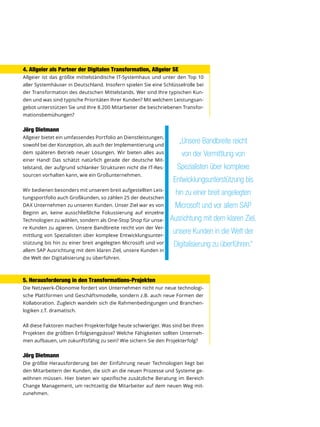 4. Allgeier als Partner der Digitalen Transformation, Allgeier SE
Allgeier ist das größte mittelständische IT-Systemhaus und unter den Top 10
aller Systemhäuser in Deutschland. Insofern spielen Sie eine Schlüsselrolle bei
der Transformation des deutschen Mittelstands. Wer sind Ihre typischen Kun-
den und was sind typische Prioritäten Ihrer Kunden? Mit welchem Leistungsan-
gebot unterstützen Sie und Ihre 8.200 Mitarbeiter die beschriebenen Transfor-
mationsbemühungen?
Jörg Dietmann
Allgeier bietet ein umfassendes Portfolio an Dienstleistungen,
sowohl bei der Konzeption, als auch der Implementierung und
dem späteren Betrieb neuer Lösungen. Wir bieten alles aus
einer Hand! Das schätzt natürlich gerade der deutsche Mit-
telstand, der aufgrund schlanker Strukturen nicht die IT-Res-
sourcen vorhalten kann, wie ein Großunternehmen.
Wir bedienen besonders mit unserem breit aufgestellten Leis-
tungsportfolio auch Großkunden, so zählen 25 der deutschen
DAX Unternehmen zu unseren Kunden. Unser Ziel war es von
Beginn an, keine ausschließliche Fokussierung auf einzelne
Technologien zu wählen, sondern als One-Stop Shop für unse-
re Kunden zu agieren. Unsere Bandbreite reicht von der Ver-
mittlung von Spezialisten über komplexe Entwicklungsunter-
stützung bis hin zu einer breit angelegten Microsoft und vor
allem SAP Ausrichtung mit dem klaren Ziel, unsere Kunden in
die Welt der Digitalisierung zu überführen.
5. Herausforderung in den Transformations-Projekten
Die Netzwerk-Ökonomie fordert von Unternehmen nicht nur neue technologi-
sche Plattformen und Geschäftsmodelle, sondern z.B. auch neue Formen der
Kollaboration. Zugleich wandeln sich die Rahmenbedingungen und Branchen-
logiken z.T. dramatisch.
All diese Faktoren machen Projekterfolge heute schwieriger. Was sind bei Ihren
Projekten die größten Erfolgsengpässe? Welche Fähigkeiten sollten Unterneh-
men aufbauen, um zukunftsfähig zu sein? Wie sichern Sie den Projekterfolg?
Jörg Dietmann
Die größte Herausforderung bei der Einführung neuer Technologien liegt bei
den Mitarbeitern der Kunden, die sich an die neuen Prozesse und Systeme ge-
wöhnen müssen. Hier bieten wir spezifische zusätzliche Beratung im Bereich
Change Management, um rechtzeitig die Mitarbeiter auf dem neuen Weg mit-
zunehmen.
„Unsere Bandbreite reicht
von der Vermittlung von
Spezialisten über komplexe
Entwicklungsunterstützung bis
hin zu einer breit angelegten
Microsoft und vor allem SAP
Ausrichtung mit dem klaren Ziel,
unsere Kunden in die Welt der
Digitalisierung zu überführen.“
 