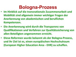 Bologna-Prozess
• Im Hinblick auf die transnationale Zusammenarbeit und
  Mobilität sind allgemein immer wichtiger Fragen der
  Anerkennung von akademischen und beruflichen
  Kompetenzen.
• Die Anerkennung wird durch die Transparenz von
  Qualifikationen und Verfahren zur Qualitätssicherung von
  allen Beteiligten angenommen erreicht.
• Diese Reformen wurde bekannt als der Bologna-Prozess,
  und ihr Ziel ist es, einen europäischen Hochschulraum
  (European Higher Education Area - EHR) zu schaffen.
 